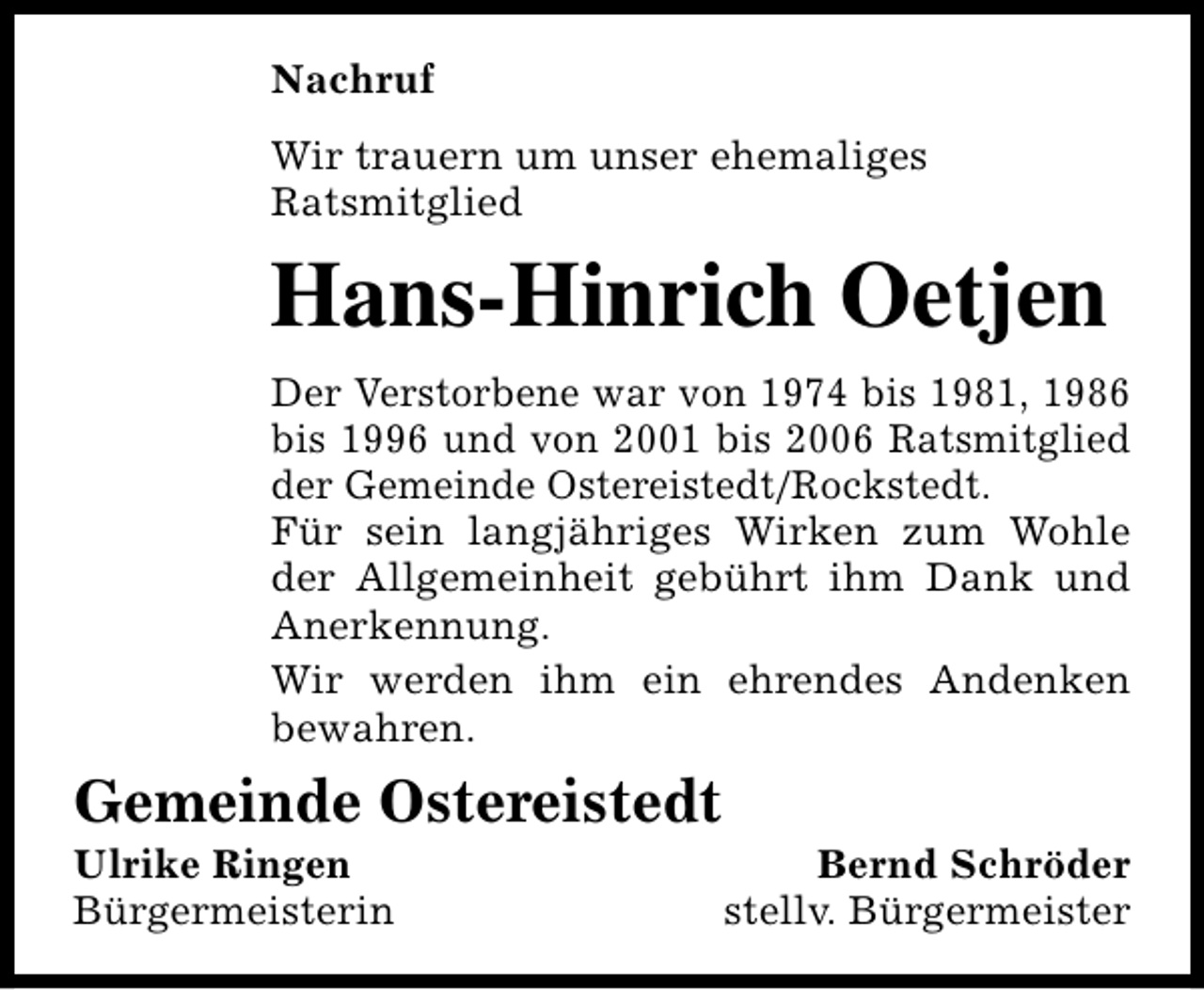 <p>Nachruf<br />Wir trauern um unser ehemaliges<br />Ratsmitglied</p><p>Hans-Hinrich Oetjen<br />Der Verstorbene war von 1974 bis 1981, 1986<br />bis 1996 und von 2001 bis 2006 Ratsmitglied<br />der Gemeinde Ostereistedt/Rockstedt.<br />Für sein langjähriges Wirken zum Wohle<br />der Allgemeinheit gebührt ihm Dank und<br />Anerkennung.<br />Wir werden ihm ein ehrendes Andenken<br />bewahren.</p><p>Gemeinde Ostereistedt<br />Ulrike Ringen<br />Bürgermeisterin</p><p>Bernd Schröder<br />stellv. Bürgermeister</p>