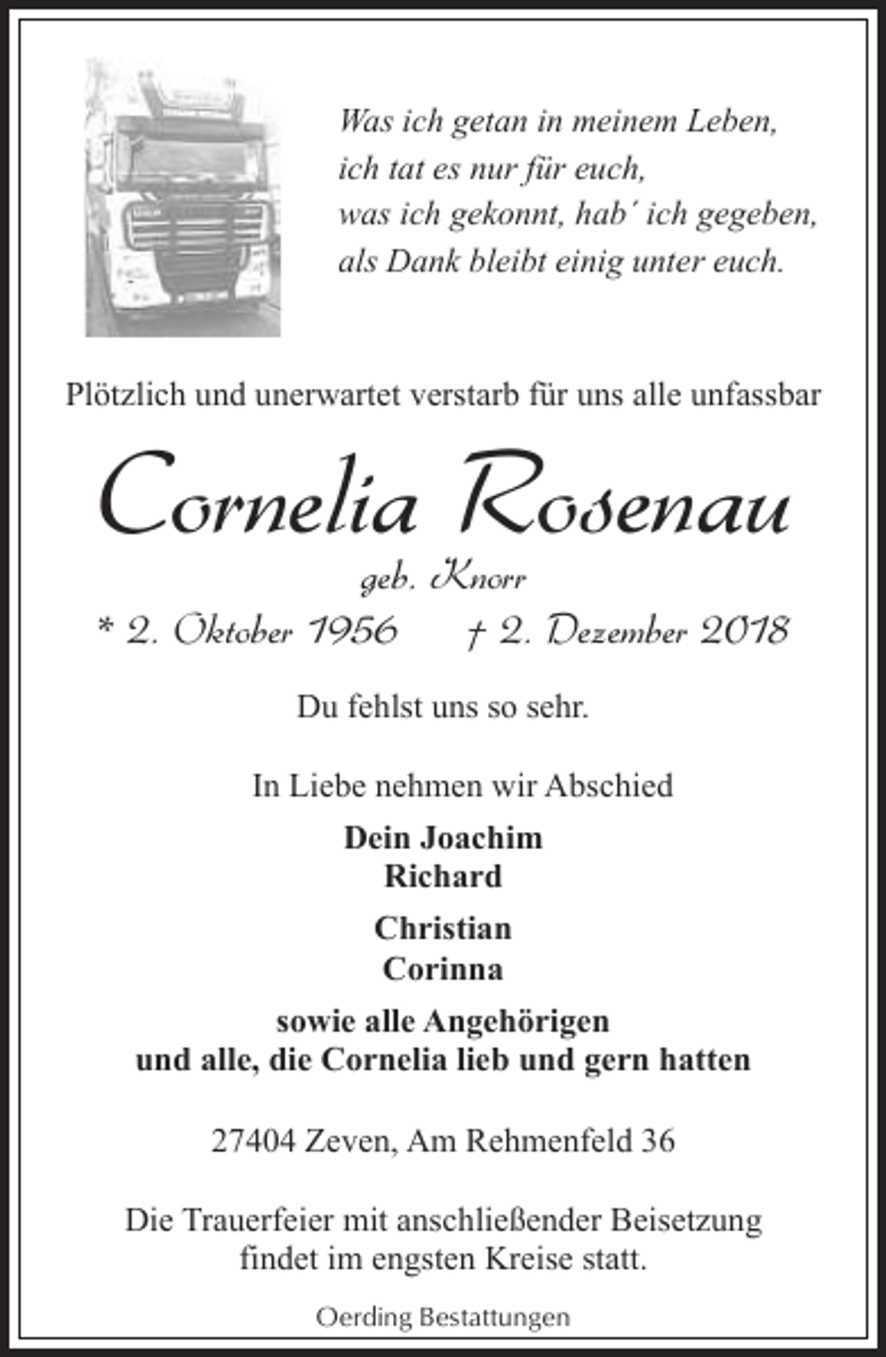 <p>Was ich getan in meinem Leben,<br />ich tat es nur für euch,<br />was ich gekonnt, hab´ ich gegeben,<br />als Dank bleibt einig unter euch.</p><p>Plötzlich und unerwartet verstarb für uns alle unfassbar</p><p>Cornelia Rosenau<br />geb. Knorr<br />* 2. Oktober 1956<br />† 2. Dezember 2018<br />Du fehlst uns so sehr.<br />In Liebe nehmen wir Abschied<br />Dein Joachim<br />Richard<br />Christian<br />Corinna<br />sowie alle Angehörigen<br />und alle, die Cornelia lieb und gern hatten<br />27404 Zeven, Am Rehmenfeld 36<br />Die Trauerfeier mit anschließender Beisetzung<br />findet im engsten Kreise statt.<br />Oerding Bestattungen</p>