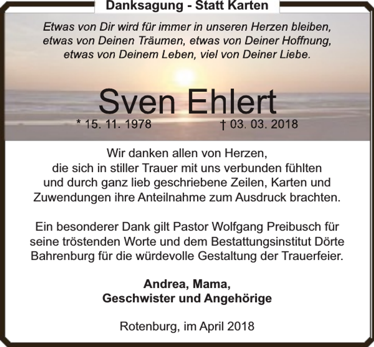 <p>Danksagung - Statt Karten<br />Etwas von Dir wird für immer in unseren Herzen bleiben,<br />etwas von Deinen Träumen, etwas von Deiner Hoffnung,<br />etwas von Deinem Leben, viel von Deiner Liebe.</p><p>Sven Ehlert</p><p>* 15. 11. 1978</p><p>† 03. 03. 2018</p><p>Wir danken allen von Herzen,<br />die sich in stiller Trauer mit uns verbunden fühlten<br />und durch ganz lieb geschriebene Zeilen, Karten und<br />Zuwendungen ihre Anteilnahme zum Ausdruck brachten.<br />Ein besonderer Dank gilt Pastor Wolfgang Preibusch für<br />seine tröstenden Worte und dem Bestattungsinstitut Dörte<br />rfeier.<br />Bahrenburg für die würdevolle Gestaltung der Trauerf<br />Andrea, Mama,<br />Geschwister und Angehörige<br />Rotenburg, im April 2018</p>