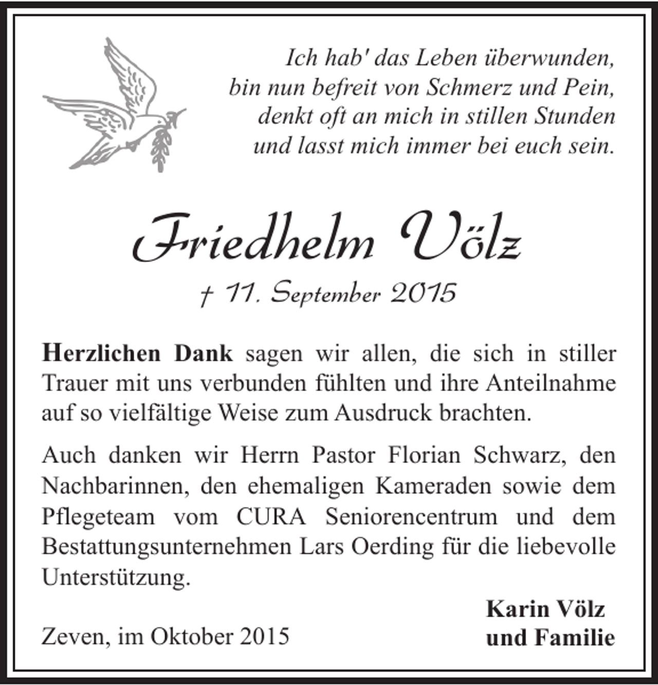 <p>Ich hab' das Leben überwunden,<br />bin nun befreit von Schmerz und Pein,<br />denkt oft an mich in stillen Stunden<br />und lasst mich immer bei euch sein.</p><p>Friedhelm Völz<br />† 11. September 2015</p><p>Herzlichen Dank sagen wir allen, die sich in stiller<br />Trauer mit uns verbunden fühlten und ihre Anteilnahme<br />auf so vielfältige Weise zum Ausdruck brachten.<br />Auch danken wir Herrn Pastor Florian Schwarz, den<br />Nachbarinnen, den ehemaligen Kameraden sowie dem<br />Pflegeteam vom CURA Seniorencentrum und dem<br />Bestattungsunternehmen Lars Oerding für die liebevolle<br />Unterstützung.<br />Karin Völz<br />Zeven, im Oktober 2015<br />und Familie</p>