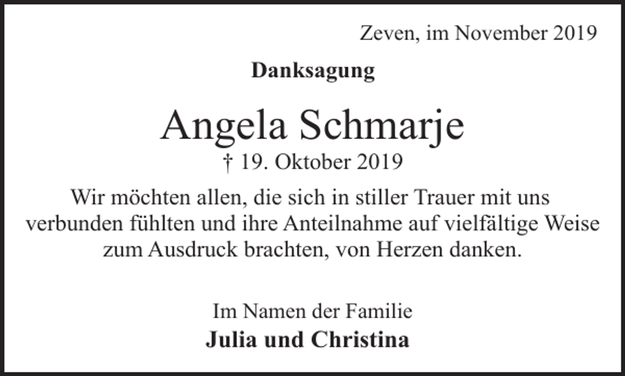 <p>Zeven, im November 2019</p><p>Danksagung</p><p>Angela Schmarje<br />† 19. Oktober 2019</p><p>Wir möchten allen, die sich in stiller Trauer mit uns<br />verbunden fühlten und ihre Anteilnahme auf vielfältige Weise<br />zum Ausdruck brachten, von Herzen danken.<br />Im Namen der Familie</p><p>Julia und Christina</p>