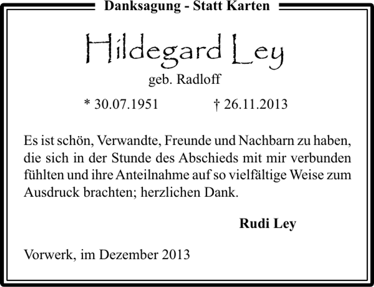 <p>Danksagung - Statt Karten</p><p>Hildegard Ley<br />geb. Radloff<br />* 30.07.1951</p><p>† 26.11.2013</p><p>Es ist schön, Verwandte, Freunde und Nachbarn zu haben,<br />die sich in der Stunde des Abschieds mit mir verbunden<br />fühlten und ihre Anteilnahme auf so vielfältige Weise zum<br />Ausdruck brachten; herzlichen Dank.<br />Rudi Ley<br />Vorwerk, im Dezember 2013</p>