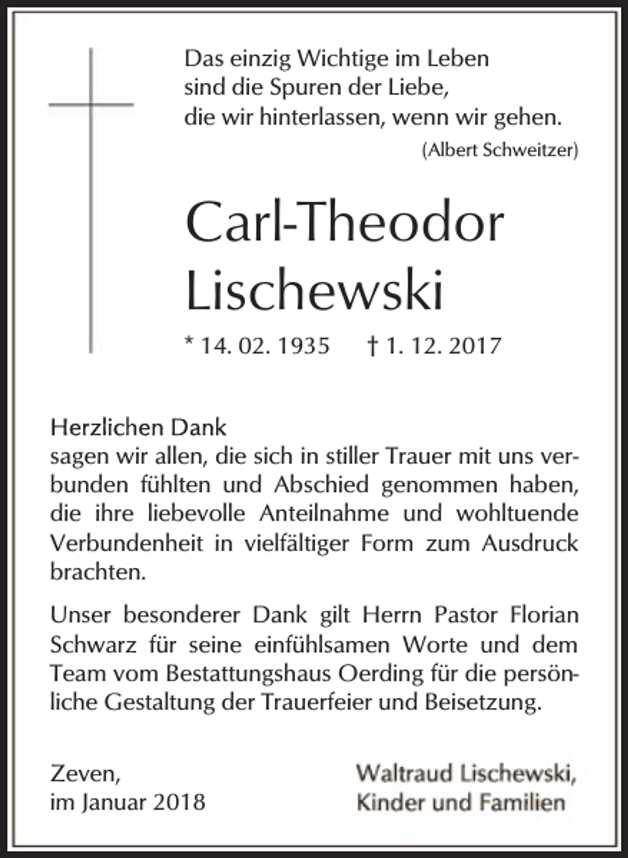 <p>Das einzig Wichtige im Leben<br />sind die Spuren der Liebe,<br />die wir hinterlassen, wenn wir gehen.<br />(Albert Schweitzer)</p><p>Carl-Theodor<br />Lischewski<br />* 14. 02. 1935</p><p>† 1. 12. 2017</p><p>sagen wir allen, die sich in stiller Trauer mit uns verbunden fühlten und Abschied genommen haben,<br />die ihre liebevolle Anteilnahme und wohltuende<br />Verbundenheit in vielfältiger Form zum Ausdruck<br />brachten.<br />Unser besonderer Dank gilt Herrn Pastor Florian<br />Schwarz für seine einfühlsamen Worte und dem<br />Team vom Bestattungshaus Oerding für die persönliche Gestaltung der Trauerfeier und Beisetzung.<br />Zeven,<br />im Januar 2018</p>