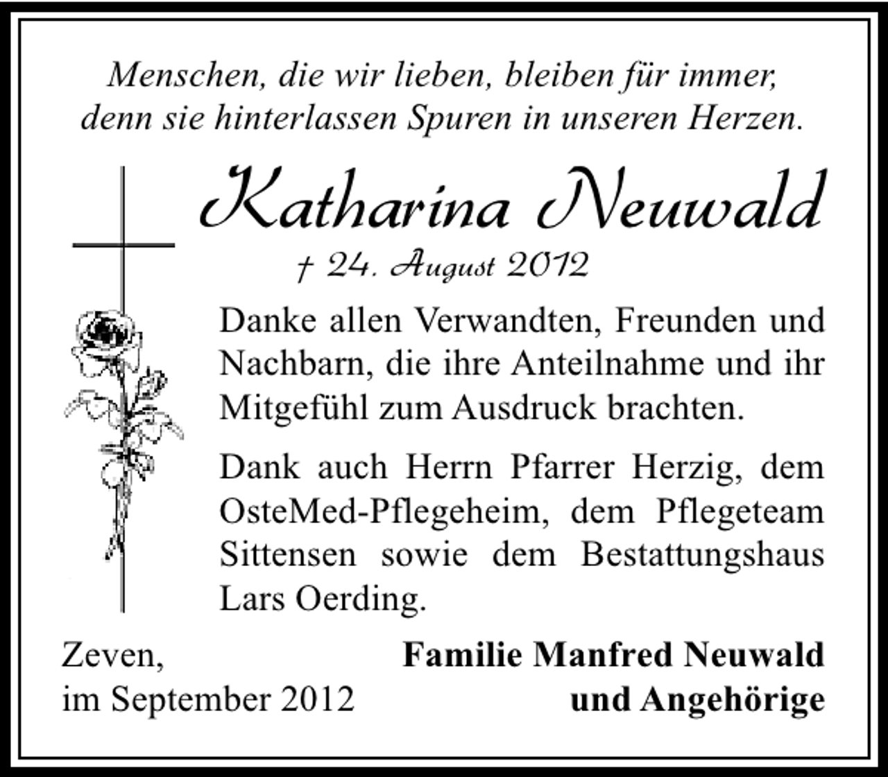 <p>Menschen, die wir lieben, bleiben für immer,<br />denn sie hinterlassen Spuren in unseren Herzen.</p><p>Katharina Neuwald<br />† 24. August 2012</p><p>Danke allen Verwandten, Freunden und<br />Nachbarn, die ihre Anteilnahme und ihr<br />Mitgefühl zum Ausdruck brachten.<br />Dank auch Herrn Pfarrer Herzig, dem<br />OsteMed-Pflegeheim, dem Pflegeteam<br />Sittensen sowie dem Bestattungshaus<br />Lars Oerding.<br />Zeven,<br />im September 2012</p><p>Familie Manfred Neuwald<br />und Angehörige</p>