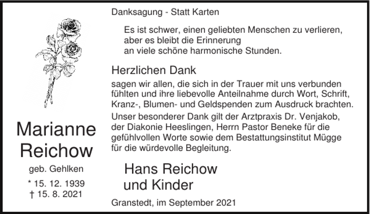 <p>Danksagung - Statt Karten<br />Es ist schwer, einen geliebten Menschen zu verlieren,<br />aber es bleibt die Erinnerung<br />an viele schöne harmonische Stunden.</p><p>Herzlichen Dank</p><p>Marianne<br />Reichow<br />geb. Gehlken<br />* 15. 12. 1939<br />† 15. 8. 2021</p><p>sagen wir allen, die sich in der Trauer mit uns verbunden<br />fühlten und ihre liebevolle Anteilnahme durch Wort, Schrift,<br />Kranz-, Blumen- und Geldspenden zum Ausdruck brachten.<br />Unser besonderer Dank gilt der Arztpraxis Dr. Venjakob,<br />der Diakonie Heeslingen, Herrn Pastor Beneke für die<br />gefühlvollen Worte sowie dem Bestattungsinstitut Mügge<br />für die würdevolle Begleitung.</p><p>Hans Reichow<br />und Kinder<br />Granstedt, im September 2021</p>