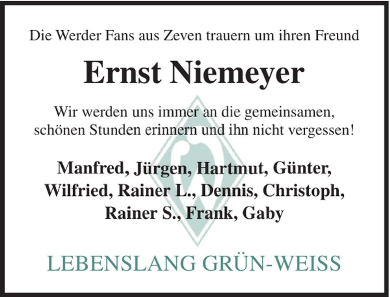 <p>Die Werder Fans aus Zeven trauern um ihren Freund</p><p>Ernst Niemeyer<br />Wir werden uns immer an die gemeinsamen,<br />schönen Stunden erinnern und ihn nicht vergessen!</p><p>Manfred, Jürgen, Hartmut, Günter,<br />Wilfried, Rainer L., Dennis, Christoph,<br />Rainer S., Frank, Gaby</p><p>LEBENSLANG GRÜN-WEISS</p>