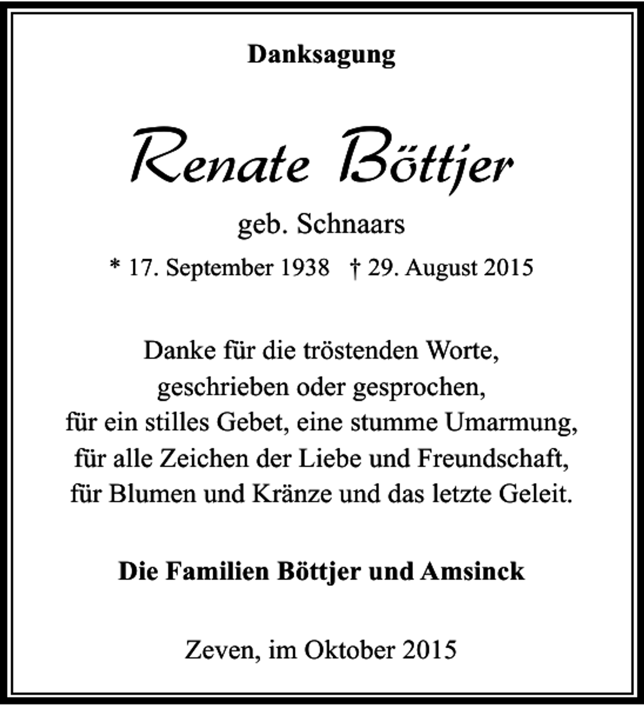 <p>Danksagung</p><p>Renate Böttjer<br />geb. Schnaars</p><p>* 17. September 1938 † 29. August 2015</p><p>Danke für die tröstenden Worte,<br />geschrieben oder gesprochen,<br />für ein stilles Gebet, eine stumme Umarmung,<br />für alle Zeichen der Liebe und Freundschaft,<br />für Blumen und Kränze und das letzte Geleit.<br />Die Familien Böttjer und Amsinck<br />Zeven, im Oktober 2015</p>