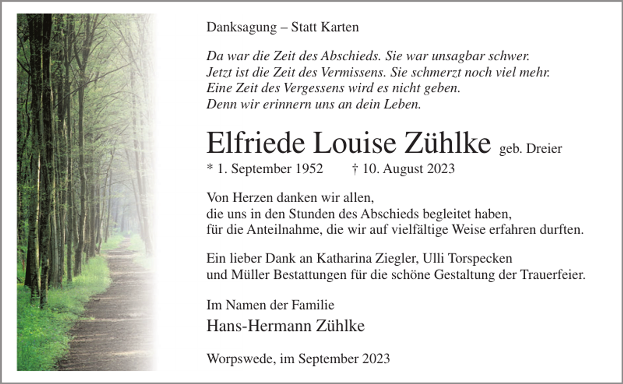 <p>Danksagung – Statt Karten<br />Da war die Zeit des Abschieds. Sie war unsagbar schwer.<br />Jetzt ist die Zeit des Vermissens. Sie schmerzt noch viel mehr.<br />Eine Zeit des Vergessens wird es nicht geben.<br />Denn wir erinnern uns an dein Leben.</p><p>Elfriede Louise Zühlke geb. Dreier<br />* 1. September 1952</p><p>† 10. August 2023</p><p>Von Herzen danken wir allen,<br />die uns in den Stunden des Abschieds begleitet haben,<br />für die Anteilnahme, die wir auf vielfältige Weise erfahren durften.<br />Ein lieber Dank an Katharina Ziegler, Ulli Torspecken<br />und Müller Bestattungen für die schöne Gestaltung der Trauerfeier.<br />Im Namen der Familie</p><p>Hans-Hermann Zühlke<br />Worpswede, im September 2023</p>
