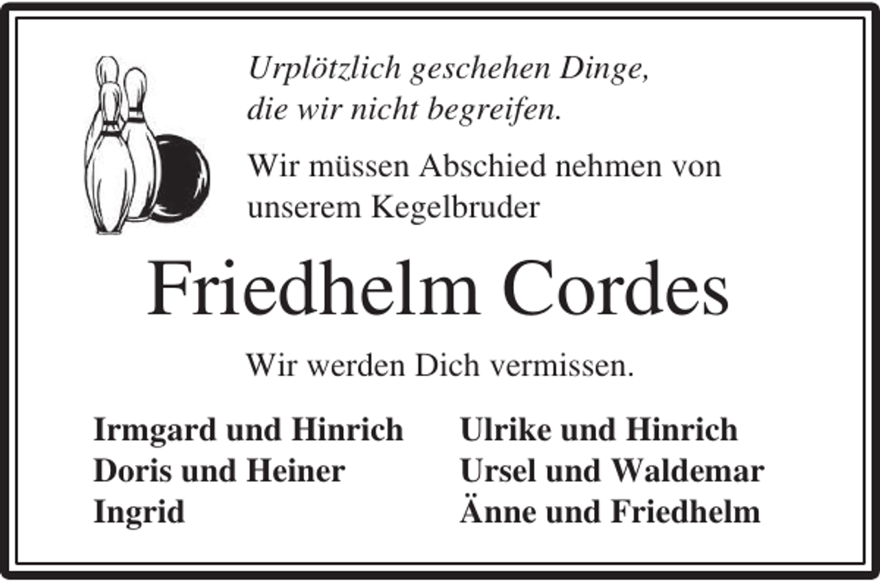 <p>Urplötzlich geschehen Dinge,<br />die wir nicht begreifen.<br />Wir müssen Abschied nehmen von<br />unserem Kegelbruder</p><p>Friedhelm Cordes<br />Wir werden Dich vermissen.<br />Irmgard und Hinrich<br />Doris und Heiner<br />Ingrid</p><p>Ulrike und Hinrich<br />Ursel und Waldemar<br />Änne und Friedhelm</p>