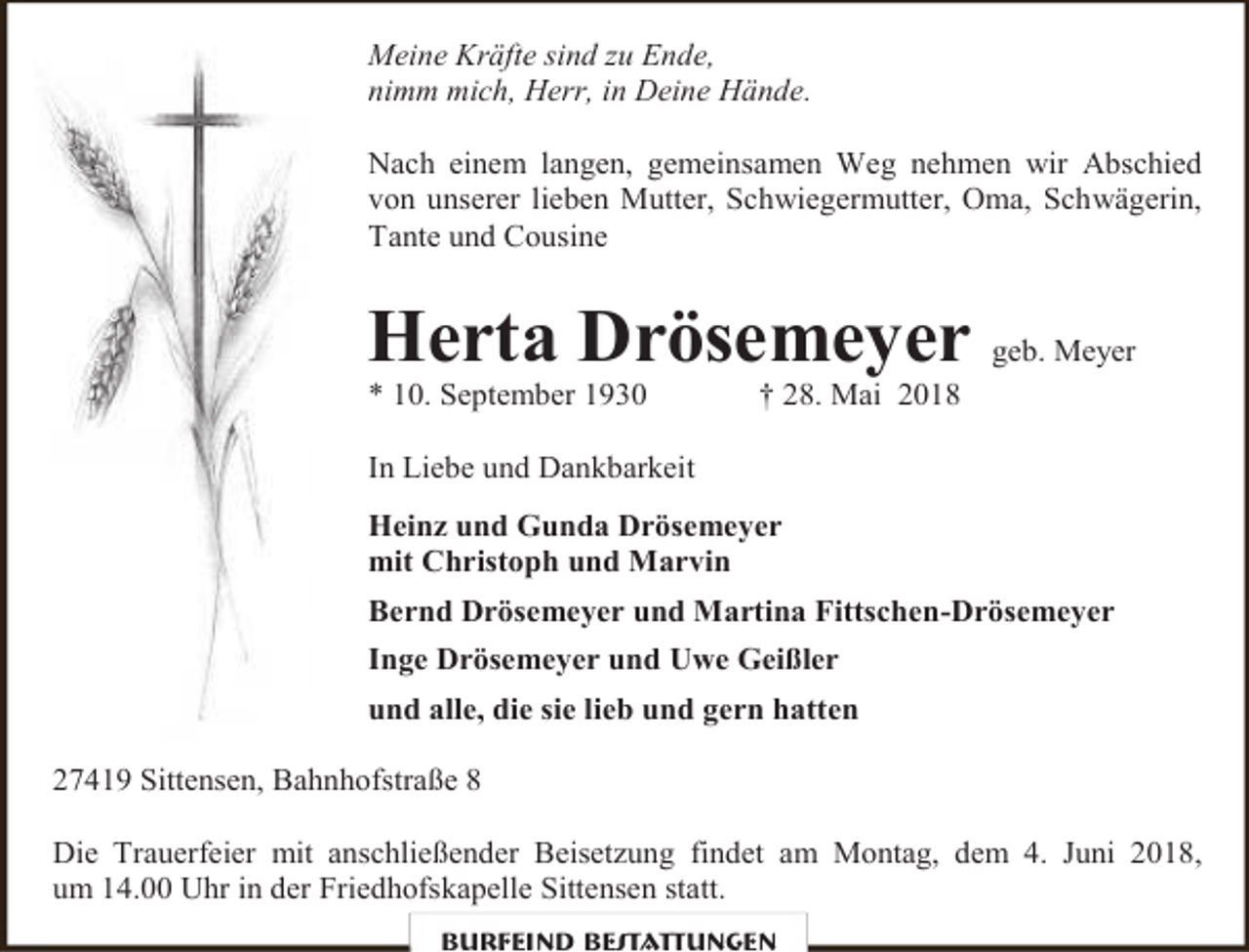 <p>Meine Kräfte sind zu Ende,<br />nimm mich, Herr, in Deine Hände.<br />Nach einem langen, gemeinsamen Weg nehmen wir Abschied<br />von unserer lieben Mutter, Schwiegermutter, Oma, Schwägerin,<br />Tante und Cousine</p><p>Herta Drösemeyer geb. Meyer<br />* 10. September 1930</p><p>† 28. Mai 2018</p><p>In Liebe und Dankbarkeit<br />Heinz und Gunda Drösemeyer<br />mit Christoph und Marvin<br />Bernd Drösemeyer und Martina Fittschen-Drösemeyer<br />Inge Drösemeyer und Uwe Geißler<br />und alle, die sie lieb und gern hatten<br />27419 Sittensen, Bahnhofstraße 8<br />Die Trauerfeier mit anschließender Beisetzung findet am Montag, dem 4. Juni 2018,<br />um 14.00 Uhr in der Friedhofskapelle Sittensen statt.<br />Burfeind Bestattungen</p>