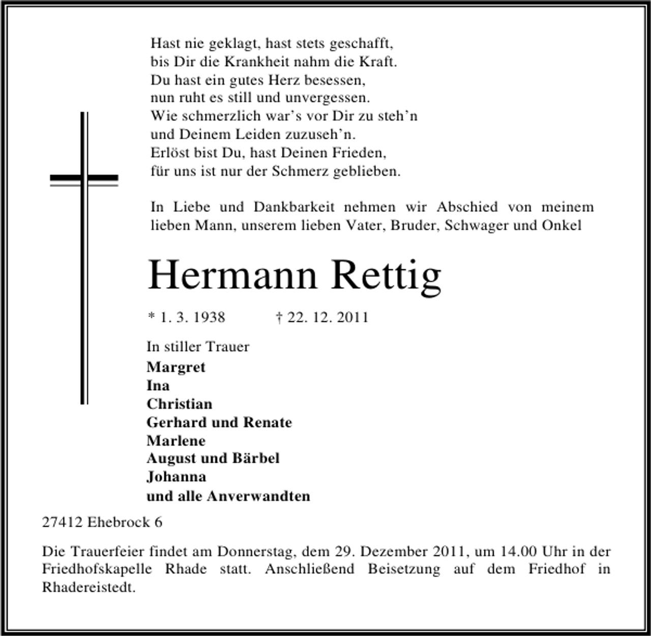 <p>Hast nie geklagt, hast stets geschafft,<br />bis Dir die Krankheit nahm die Kraft.<br />Du hast ein gutes Herz besessen,<br />nun ruht es still und unvergessen.<br />Wie schmerzlich war’s vor Dir zu steh’n<br />und Deinem Leiden zuzuseh’n.<br />Erlöst bist Du, hast Deinen Frieden,<br />für uns ist nur der Schmerz geblieben.<br />In Liebe und Dankbarkeit nehmen wir Abschied von meinem<br />lieben Mann, unserem lieben Vater, Bruder, Schwager und Onkel</p><p>Hermann Rettig<br />* 1. 3. 1938</p><p>† 22. 12. 2011</p><p>In stiller Trauer<br />Margret<br />Ina<br />Christian<br />Gerhard und Renate<br />Marlene<br />August und Bärbel<br />Johanna<br />und alle Anverwandten<br />27412 Ehebrock 6<br />Die Trauerfeier findet am Donnerstag, dem 29. Dezember 2011, um 14.00 Uhr in der<br />Friedhofskapelle Rhade statt. Anschließend Beisetzung auf dem Friedhof in<br />Rhadereistedt.</p>
