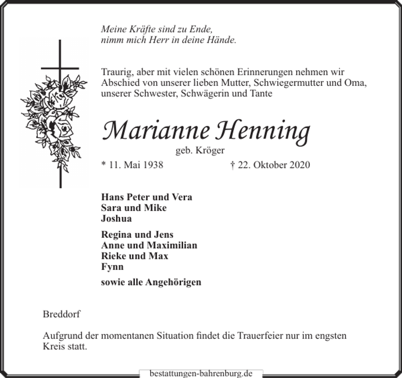 <p>Meine Kräfte sind zu Ende,<br />nimm mich Herr in deine Hände.<br />Traurig, aber mit vielen schönen Erinnerungen nehmen wir<br />Abschied von unserer lieben Mutter, Schwiegermutter und Oma,<br />unserer Schwester, Schwägerin und Tante</p><p>Marianne Henning<br />geb. Kröger</p><p>* 11. Mai 1938</p><p>† 22. Oktober 2020</p><p>Hans Peter und Vera<br />Sara und Mike<br />Joshua<br />Regina und Jens<br />Anne und Maximilian<br />Rieke und Max<br />Fynn<br />sowie alle Angehörigen<br />Breddorf<br />Aufgrund der momentanen Situation findet die Trauerfeier nur im engsten<br />Kreis statt.<br />bestattungen-bahrenburg.de</p>