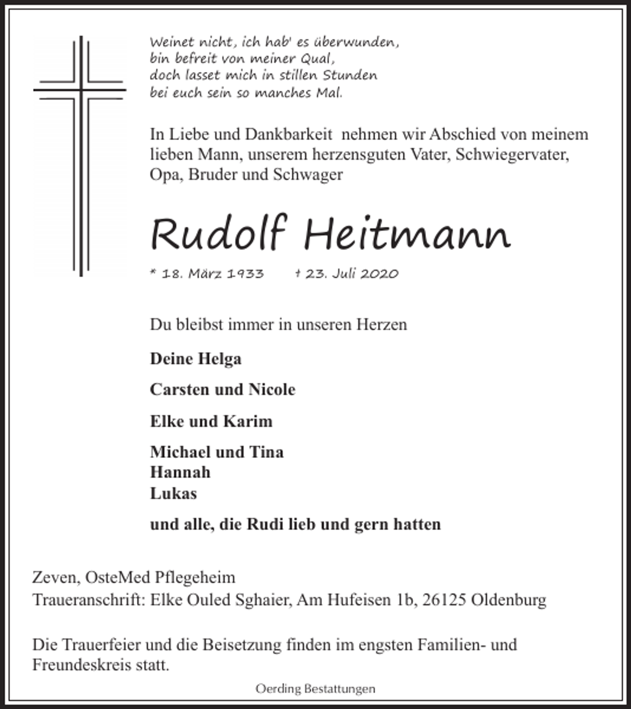 <p>Weinet nicht, ich hab' es überwunden,<br />bin befreit von meiner Qual,<br />doch lasset mich in stillen Stunden<br />bei euch sein so manches Mal.</p><p>In Liebe und Dankbarkeit nehmen wir Abschied von meinem<br />lieben Mann, unserem herzensguten Vater, Schwiegervater,<br />Opa, Bruder und Schwager</p><p>Rudolf Heitmann<br />* 18. März 1933</p><p>† 23. Juli 2020</p><p>Du bleibst immer in unseren Herzen<br />Deine Helga<br />Carsten und Nicole<br />Elke und Karim<br />Michael und Tina<br />Hannah<br />Lukas<br />und alle, die Rudi lieb und gern hatten<br />Zeven, OsteMed Pflegeheim<br />Traueranschrift: Elke Ouled Sghaier, Am Hufeisen 1b, 26125 Oldenburg<br />Die Trauerfeier und die Beisetzung finden im engsten Familien- und<br />Freundeskreis statt.<br />Oerding Bestattungen</p>