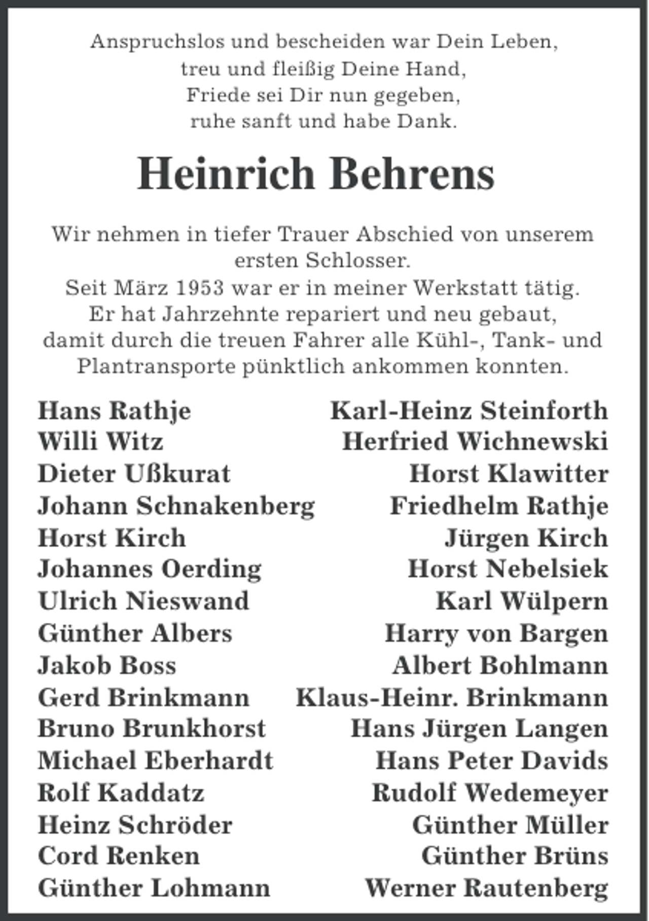 <p>Anspruchslos und bescheiden war Dein Leben,<br />treu und fleißig Deine Hand,<br />Friede sei Dir nun gegeben,<br />ruhe sanft und habe Dank.</p><p>Heinrich Behrens<br />Wir nehmen in tiefer Trauer Abschied von unserem<br />ersten Schlosser.<br />Seit März 1953 war er in meiner Werkstatt tätig.<br />Er hat Jahrzehnte repariert und neu gebaut,<br />damit durch die treuen Fahrer alle Kühl-, Tank- und<br />Plantransporte pünktlich ankommen konnten.</p><p>Hans Rathje<br />Karl-Heinz Steinforth<br />Willi Witz<br />Herfried Wichnewski<br />Dieter Ußkurat<br />Horst Klawitter<br />Johann Schnakenberg<br />Friedhelm Rathje<br />Horst Kirch<br />Jürgen Kirch<br />Johannes Oerding<br />Horst Nebelsiek<br />Ulrich Nieswand<br />Karl Wülpern<br />Günther Albers<br />Harry von Bargen<br />Jakob Boss<br />Albert Bohlmann<br />Gerd Brinkmann<br />Klaus-Heinr. Brinkmann<br />Bruno Brunkhorst<br />Hans Jürgen Langen<br />Michael Eberhardt<br />Hans Peter Davids<br />Rolf Kaddatz<br />Rudolf Wedemeyer<br />Heinz Schröder<br />Günther Müller<br />Cord Renken<br />Günther Brüns<br />Günther Lohmann<br />Werner Rautenberg</p>
