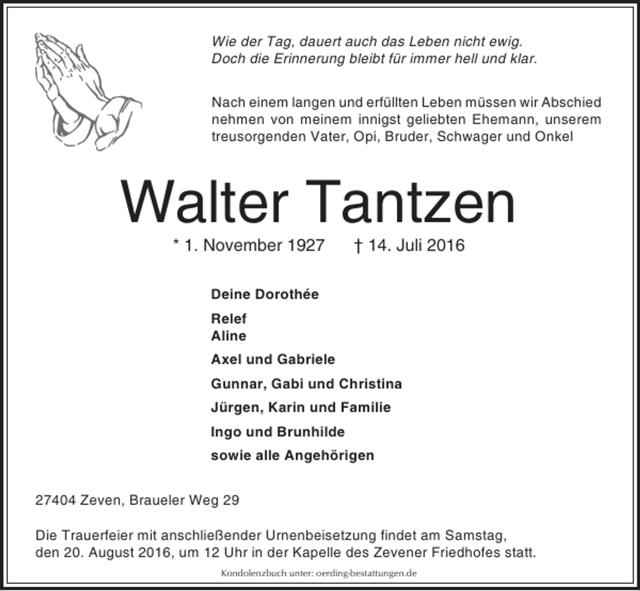 <p>Wie der Tag, dauert auch das Leben nicht ewig.<br />Doch die Erinnerung bleibt für immer hell und klar.<br />Nach einem langen und erfüllten Leben müssen wir Abschied<br />nehmen von meinem innigst geliebten Ehemann, unserem<br />treusorgenden Vater, Opi, Bruder, Schwager und Onkel</p><p>Walter Tantzen<br />* 1. November 1927</p><p>† 14. Juli 2016</p><p>Deine Dorothée<br />Relef<br />Aline<br />Axel und Gabriele<br />Gunnar, Gabi und Christina<br />Jürgen, Karin und Familie<br />Ingo und Brunhilde<br />sowie alle Angehörigen<br />27404 Zeven, Braueler Weg 29<br />Die Trauerfeier mit anschließender Urnenbeisetzung findet am Samstag,<br />den 20. August 2016, um 12 Uhr in der Kapelle des Zevener Friedhofes statt.<br />Kondolenzbuch unter: oerding-bestattungen.de</p>
