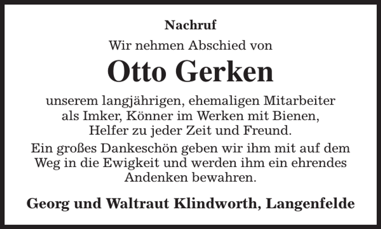 <p>Nachruf<br />Wir nehmen Abschied von</p><p>Otto Gerken<br />unserem langjährigen, ehemaligen Mitarbeiter<br />als Imker, Könner im Werken mit Bienen,<br />Helfer zu jeder Zeit und Freund.<br />Ein großes Dankeschön geben wir ihm mit auf dem<br />Weg in die Ewigkeit und werden ihm ein ehrendes<br />Andenken bewahren.</p><p>Georg und Waltraut Klindworth, Langenfelde</p>