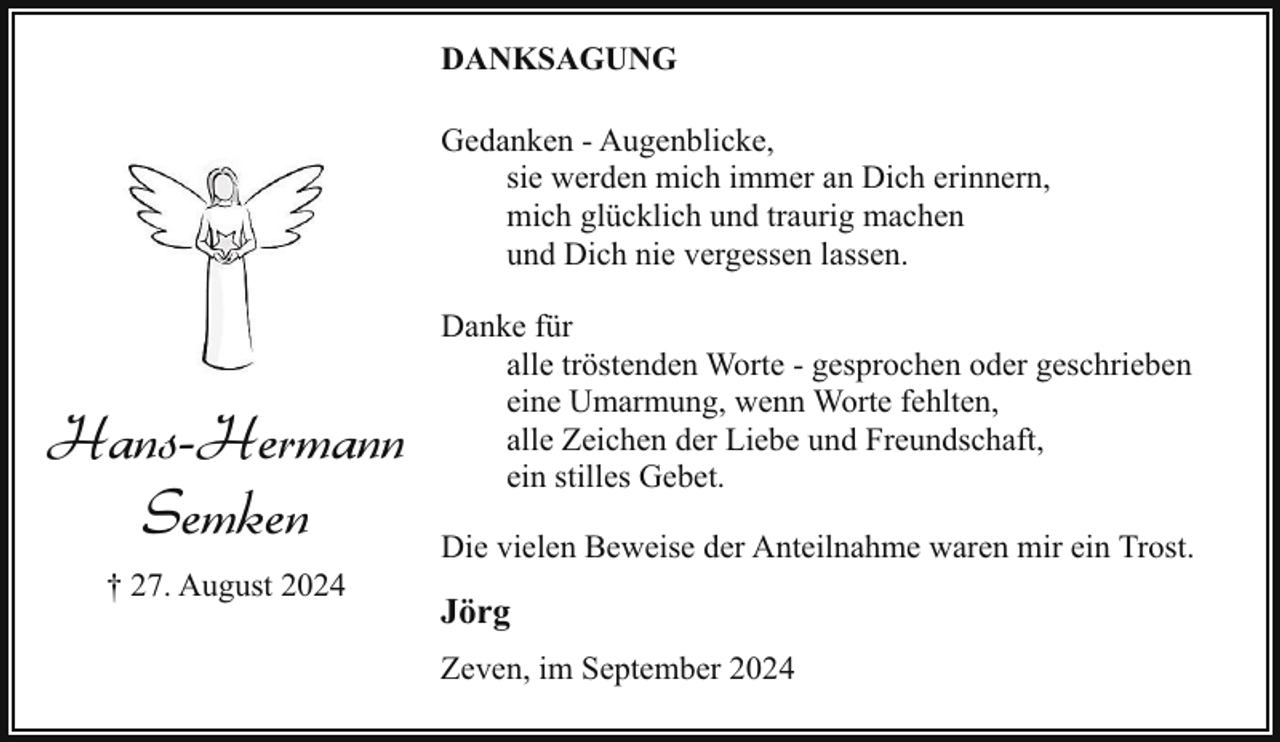 <p>DANKSAGUNG<br />Gedanken - Augenblicke,<br />sie werden mich immer an Dich erinnern,<br />mich glücklich und traurig machen<br />und Dich nie vergessen lassen.</p><p>Hans-Hermann<br />Semken<br />† 27. August 2024</p><p>Danke für<br />alle tröstenden Worte - gesprochen oder geschrieben<br />eine Umarmung, wenn Worte fehlten,<br />alle Zeichen der Liebe und Freundschaft,<br />ein stilles Gebet.<br />Die vielen Beweise der Anteilnahme waren mir ein Trost.</p><p>Jörg<br />Zeven, im September 2024</p>