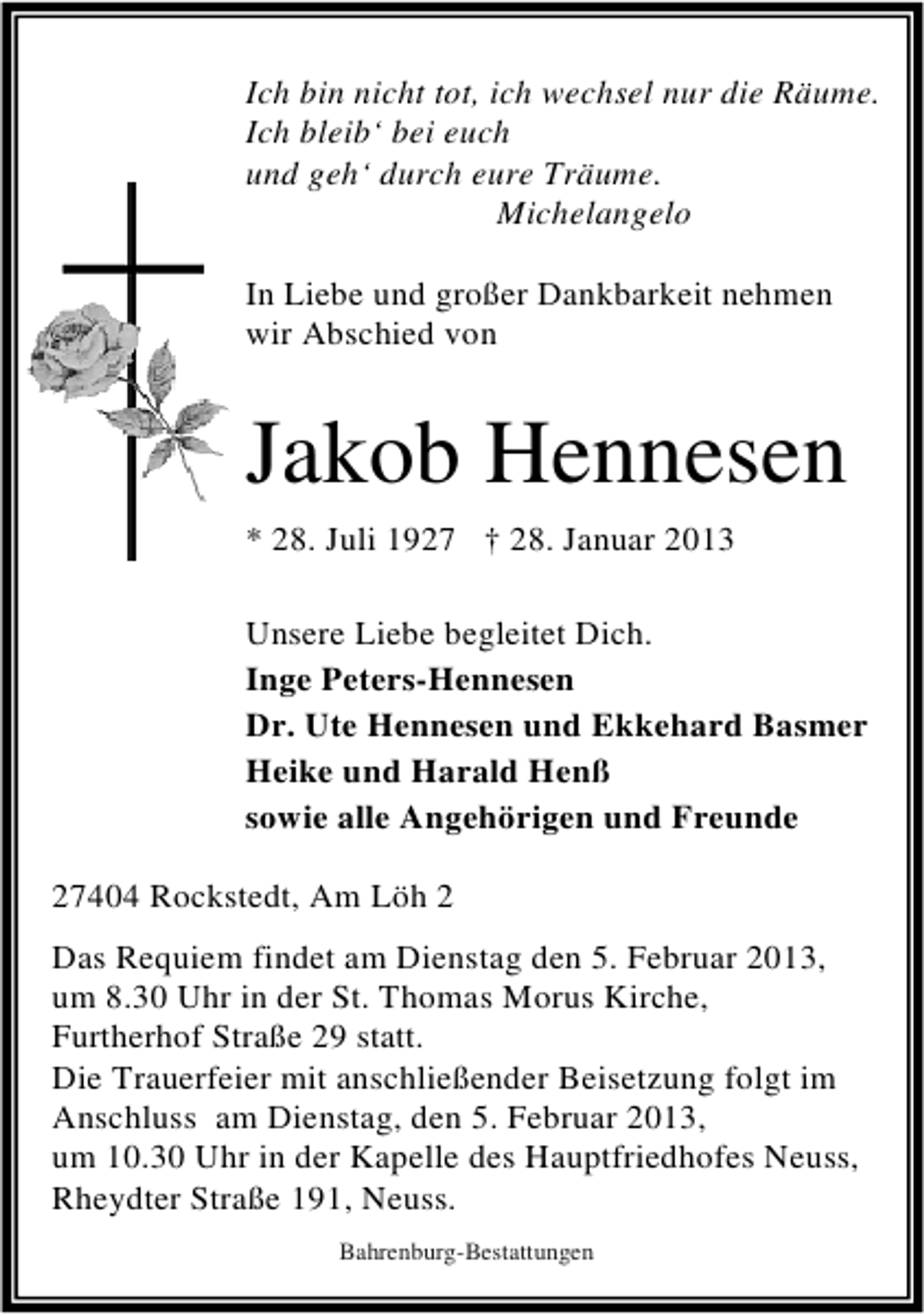 <p>Ich bin nicht tot, ich wechsel nur die Räume.<br />Ich bleib‘ bei euch<br />und geh‘ durch eure Träume.<br />Michelangelo<br />In Liebe und großer Dankbarkeit nehmen<br />wir Abschied von</p><p>Jakob Hennesen<br />* 28. Juli 1927 † 28. Januar 2013<br />Unsere Liebe begleitet Dich.<br />Inge Peters-Hennesen<br />Dr. Ute Hennesen und Ekkehard Basmer<br />Heike und Harald Henß<br />sowie alle Angehörigen und Freunde<br />27404 Rockstedt, Am Löh 2<br />Das Requiem findet am Dienstag den 5. Februar 2013,<br />um 8.30 Uhr in der St. Thomas Morus Kirche,<br />Furtherhof Straße 29 statt.<br />Die Trauerfeier mit anschließender Beisetzung folgt im<br />Anschluss am Dienstag, den 5. Februar 2013,<br />um 10.30 Uhr in der Kapelle des Hauptfriedhofes Neuss,<br />Rheydter Straße 191, Neuss.<br />Bahrenburg-Bestattungen</p>