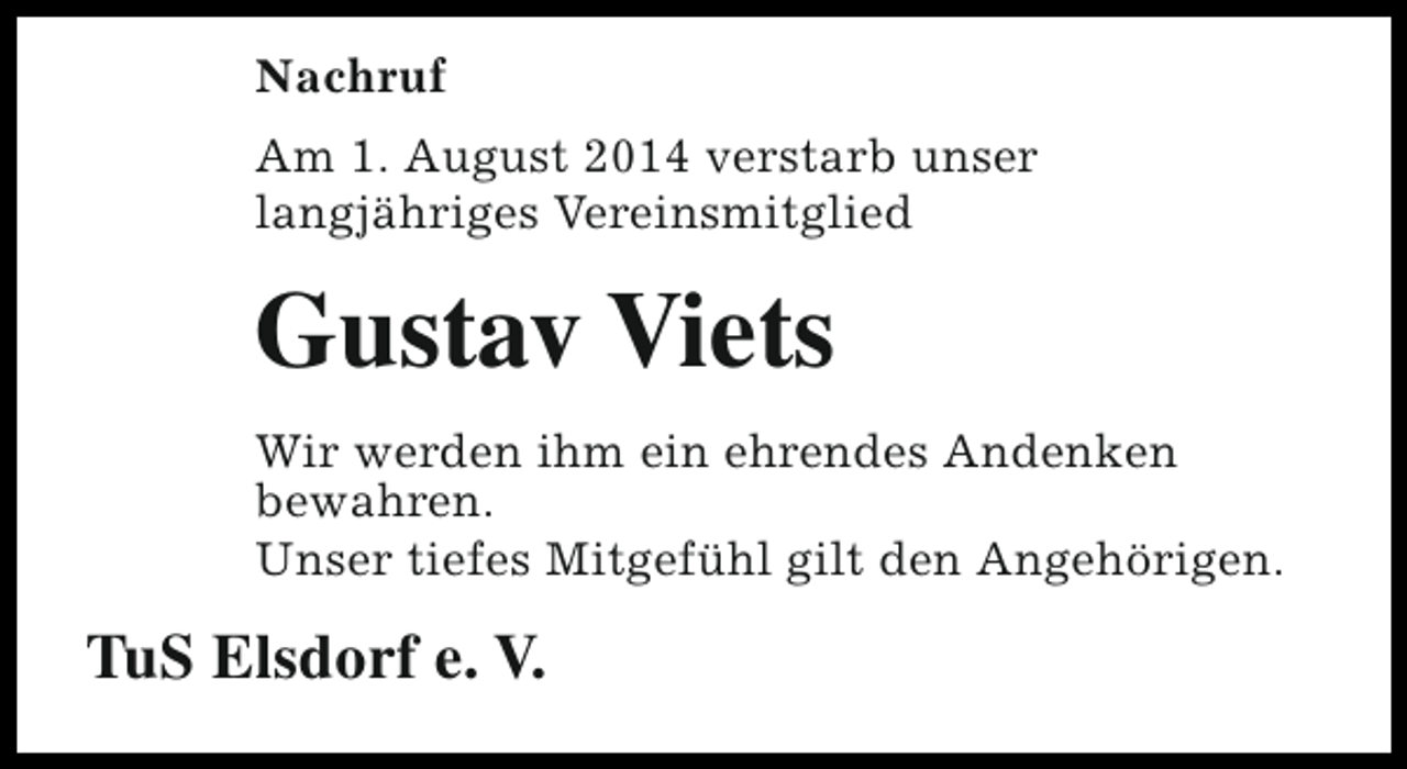 <p>Nachruf<br />Am 1. August 2014 verstarb unser<br />langjähriges Vereinsmitglied</p><p>Gustav Viets<br />Wir werden ihm ein ehrendes Andenken<br />bewahren.<br />Unser tiefes Mitgefühl gilt den Angehörigen.</p><p>TuS Elsdorf e. V.</p>