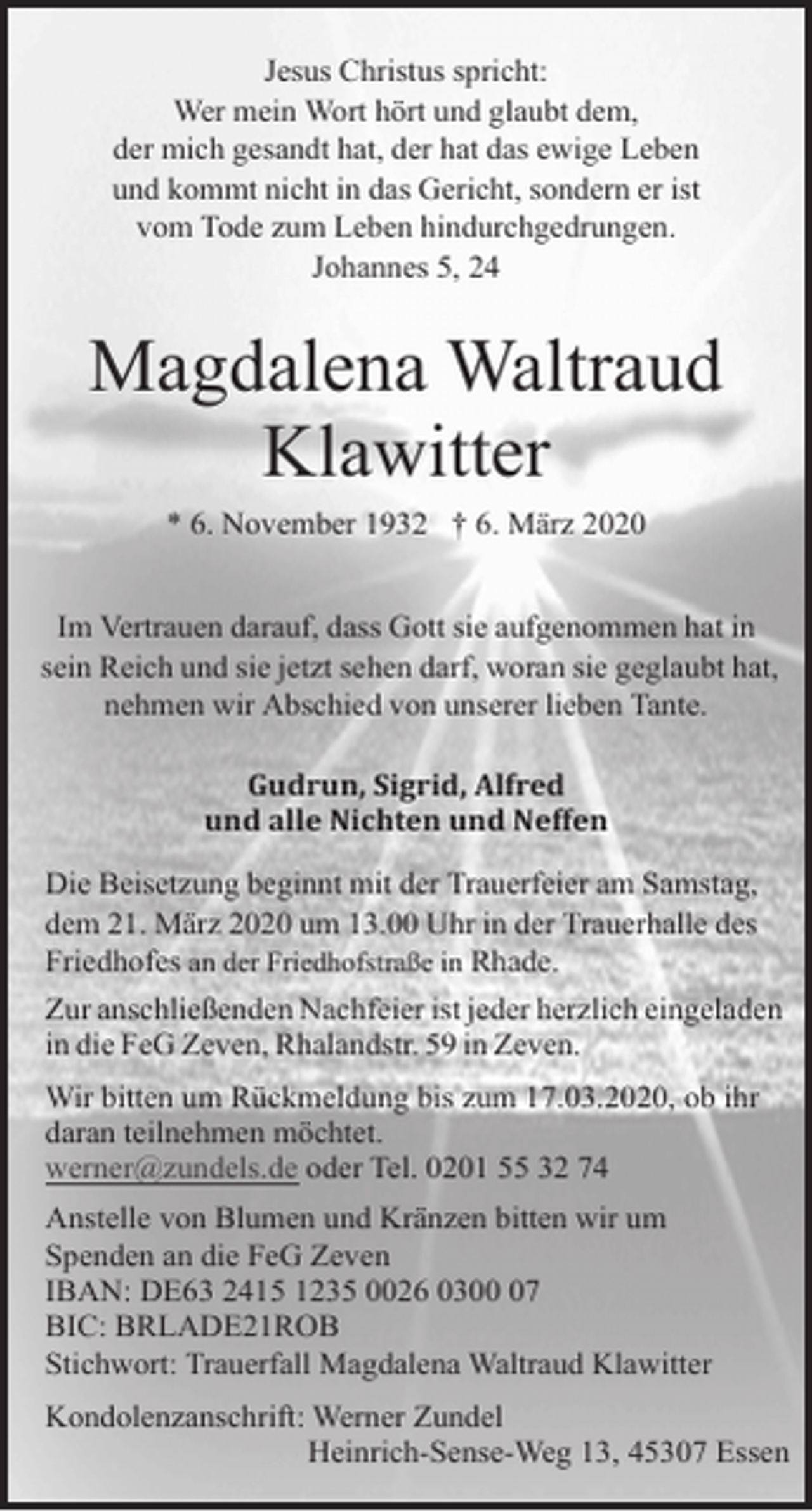 <p>Jesus Christus spricht:<br />Wer mein Wort hört und glaubt dem,<br />der mich gesandt hat, der hat das ewige Leben<br />und kommt nicht in das Gericht, sondern er ist<br />vom Tode zum Leben hindurchgedrungen.<br />Johannes 5, 24</p><p>Magdalena Waltraud<br />Klawitter<br />* 6. November 1932 † 6. März 2020<br />Im Vertrauen darauf, dass Gott sie aufgenommen hat in<br />sein Reich und sie jetzt sehen darf, woran sie geglaubt hat,<br />nehmen wir Abschied von unserer lieben Tante.<br />Gudrun, Sigrid, Alfred<br />und alle Nichten und Neffen<br />Die Beisetzung beginnt mit der Trauerfeier am Samstag,<br />dem 21. März 2020 um 13.00 Uhr in der Trauerhalle des<br />Friedhofes an der Friedhofstraße in Rhade.<br />Zur anschließenden Nachfeier ist jeder herzlich eingeladen<br />in die FeG Zeven, Rhalandstr. 59 in Zeven.<br />Wir bitten um Rückmeldung bis zum 17.03.2020, ob ihr<br />daran teilnehmen möchtet.<br />werner@zundels.de oder Tel. 0201 55 32 74<br />Anstelle von Blumen und Kränzen bitten wir um<br />Spenden an die FeG Zeven<br />IBAN: DE63 2415 1235 0026 0307<br />BIC: BRLADE21ROB<br />Stichwort: Trauerfall Magdalena Waltraud Klawitter<br />Kondolenzanschrift: Werner Zundel<br />Heinrich-Sense-Weg 13, 45307 Essen</p>