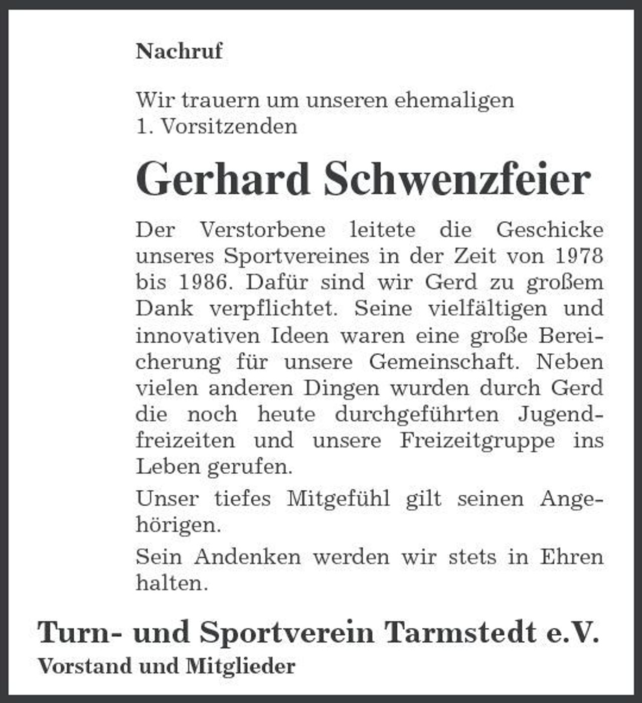<p>Nachruf Wir trauern um unseren ehemaligen 1. Vorsitzenden</p><p>Gerhard Schwenzfeier<br />Der Verstorbene leitete die Geschicke unseres Sportvereines in der Zeit von 1978 bis 1986. Dafür sind wir Gerd zu großem Dank verpflichtet. Seine vielfältigen und innovativen Ideen waren eine große Bereicherung für unsere Gemeinschaft. Neben vielen anderen Dingen wurden durch Gerd die noch heute durchgeführten Jugendfreizeiten und unsere Freizeitgruppe ins Leben gerufen. Unser tiefes Mitgefühl gilt seinen Angehörigen. Sein Andenken werden wir stets in Ehren halten.</p><p>Turn- und Sportverein Tarmstedt e.V.<br />Vorstand und Mitglieder</p>