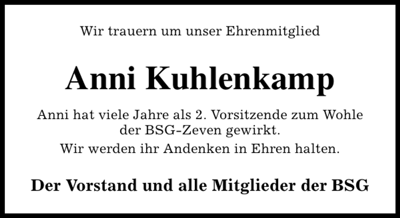 <p>Wir trauern um unser Ehrenmitglied</p><p>Anni Kuhlenkamp<br />Anni hat viele Jahre als 2. Vorsitzende zum Wohle<br />der BSG-Zeven gewirkt.<br />Wir werden ihr Andenken in Ehren halten.</p><p>Der Vorstand und alle Mitglieder der BSG</p>