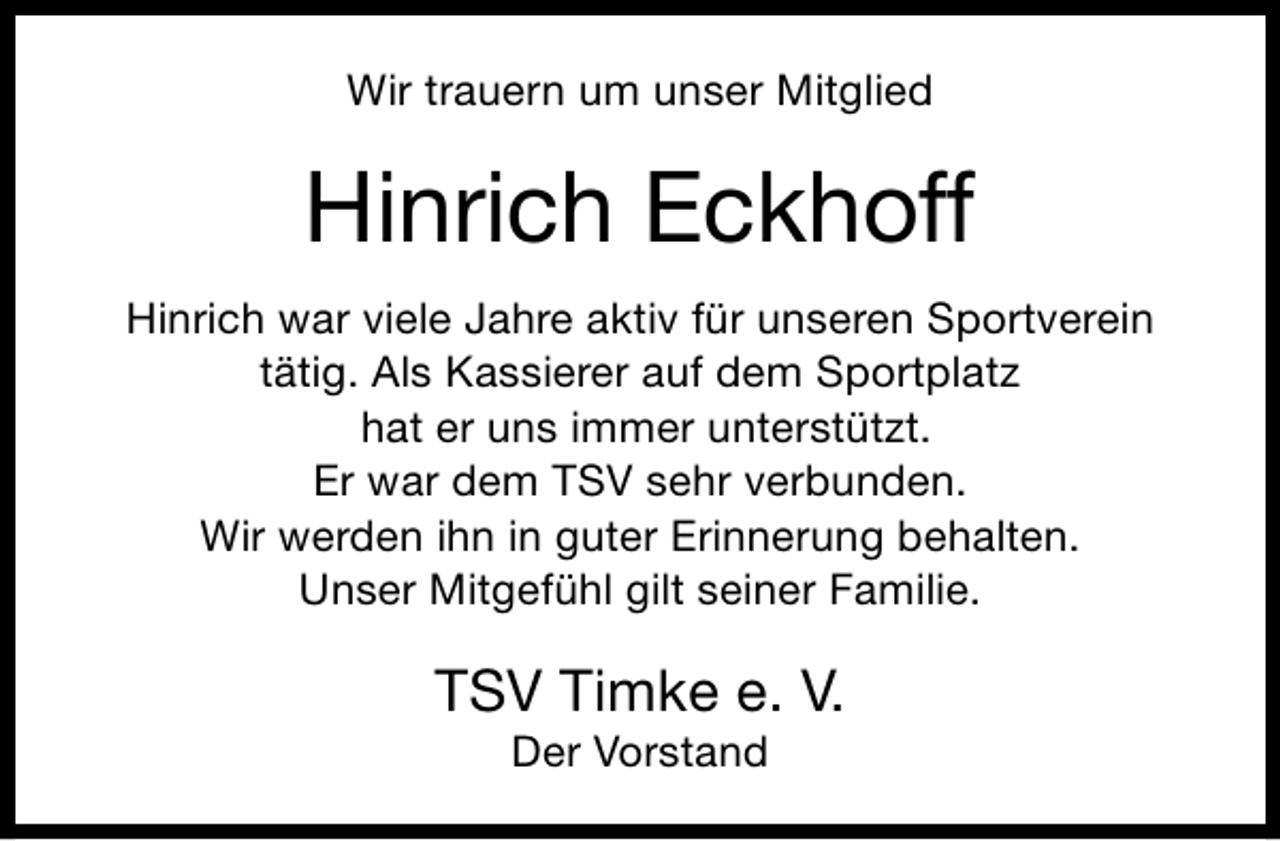 <p>Wir trauern um unser Mitglied</p><p>Hinrich Eckhoff<br />Hinrich war viele Jahre aktiv für unseren Sportverein<br />tätig. Als Kassierer auf dem Sportplatz<br />hat er uns immer unterstützt.<br />Er war dem TSV sehr verbunden.<br />Wir werden ihn in guter Erinnerung behalten.<br />Unser Mitgefühl gilt seiner Familie.</p><p>TSV Timke e. V.<br />Der Vorstand</p>