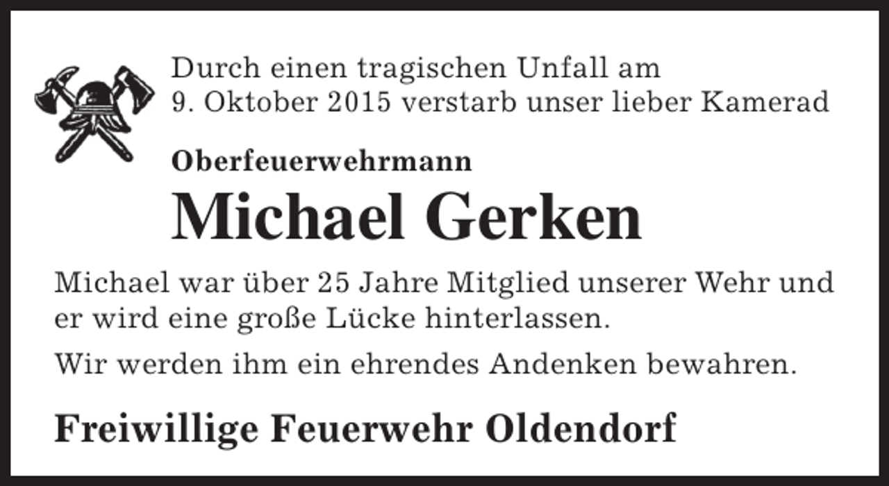 <p>Durch einen tragischen Unfall am<br />9. Oktober 2015 verstarb unser lieber Kamerad<br />Oberfeuerwehrmann</p><p>Michael Gerken</p><p>Michael war über 25 Jahre Mitglied unserer Wehr und<br />er wird eine große Lücke hinterlassen.<br />Wir werden ihm ein ehrendes Andenken bewahren.</p><p>Freiwillige Feuerwehr Oldendorf</p>