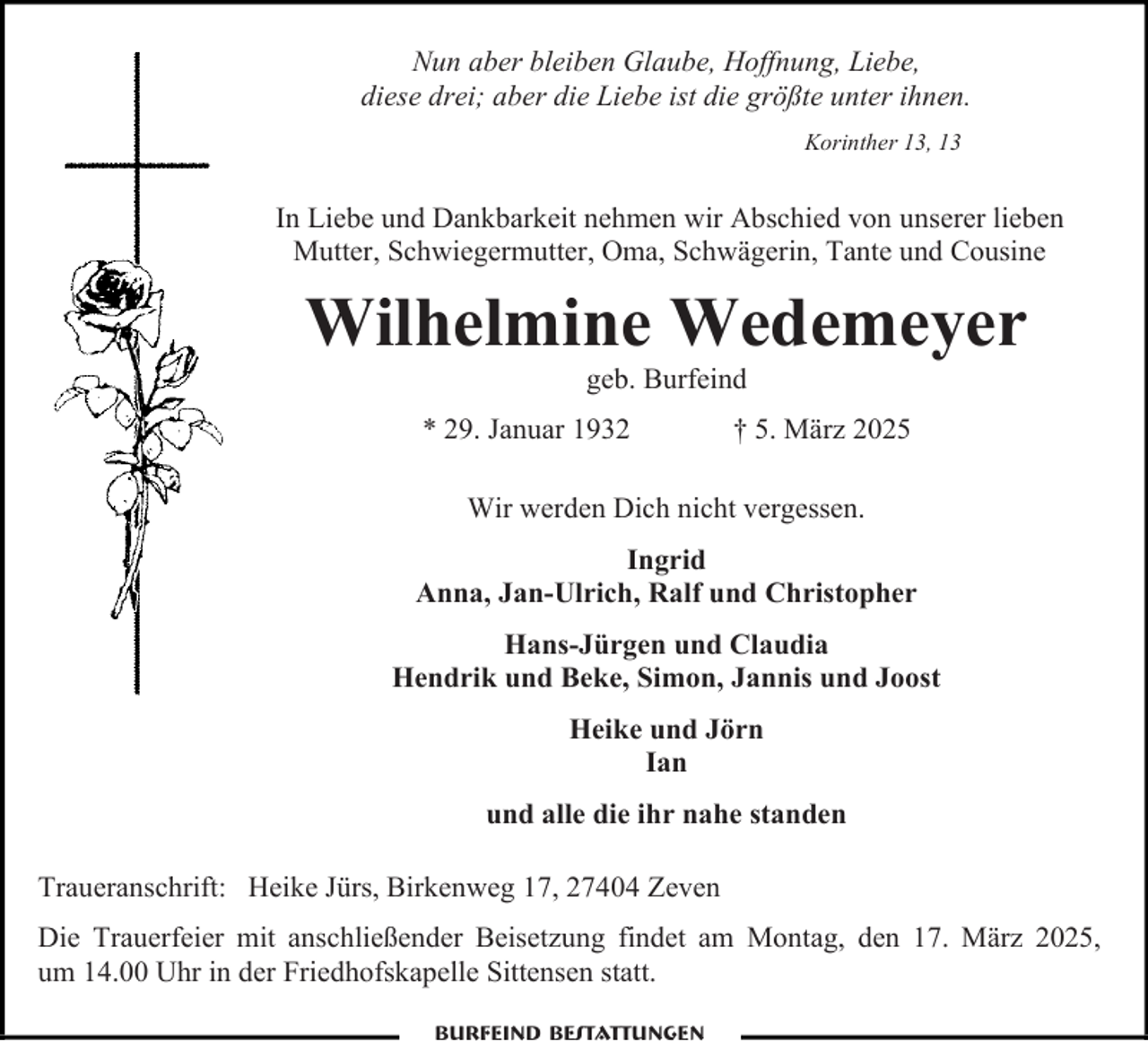 <p>Nun aber bleiben Glaube, Hoffnung, Liebe,<br />diese drei; aber die Liebe ist die größte unter ihnen.<br />Korinther 13, 13</p><p>In Liebe und Dankbarkeit nehmen wir Abschied von unserer lieben<br />Mutter, Schwiegermutter, Oma, Schwägerin, Tante und Cousine</p><p>Wilhelmine Wedemeyer<br />geb. Burfeind</p><p>* 29. Januar 1932</p><p>† 5. März 2025</p><p>Wir werden Dich nicht vergessen.<br />Ingrid<br />Anna, Jan-Ulrich, Ralf und Christopher<br />Hans-Jürgen und Claudia<br />Hendrik und Beke, Simon, Jannis und Joost<br />Heike und Jörn<br />Ian<br />und alle die ihr nahe standen<br />Traueranschrift: Heike Jürs, Birkenweg 17, 27404 Zeven<br />Die Trauerfeier mit anschließender Beisetzung findet am Montag, den 17. März 2025,<br />um 14.00 Uhr in der Friedhofskapelle Sittensen statt.<br />Burfeind Bestattungen</p>