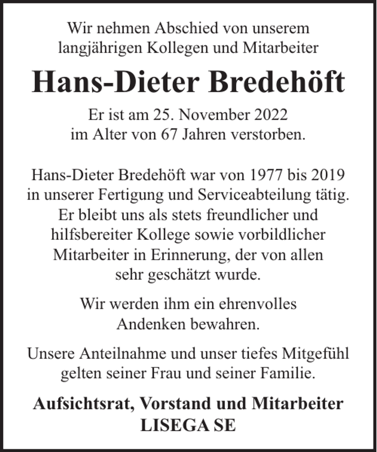 <p>Wir nehmen Abschied von unserem<br />langjährigen Kollegen und Mitarbeiter</p><p>Hans-Dieter Bredehöft<br />Er ist am 25. November 2022<br />im Alter von 67 Jahren verstorben.<br />Hans-Dieter Bredehöft war von 1977 bis 2019<br />in unserer Fertigung und Serviceabteilung tätig.<br />Er bleibt uns als stets freundlicher und<br />hilfsbereiter Kollege sowie vorbildlicher<br />Mitarbeiter in Erinnerung, der von allen<br />sehr geschätzt wurde.<br />Wir werden ihm ein ehrenvolles<br />Andenken bewahren.<br />Unsere Anteilnahme und unser tiefes Mitgefühl<br />gelten seiner Frau und seiner Familie.</p><p>Aufsichtsrat, Vorstand und Mitarbeiter<br />LISEGA SE</p>