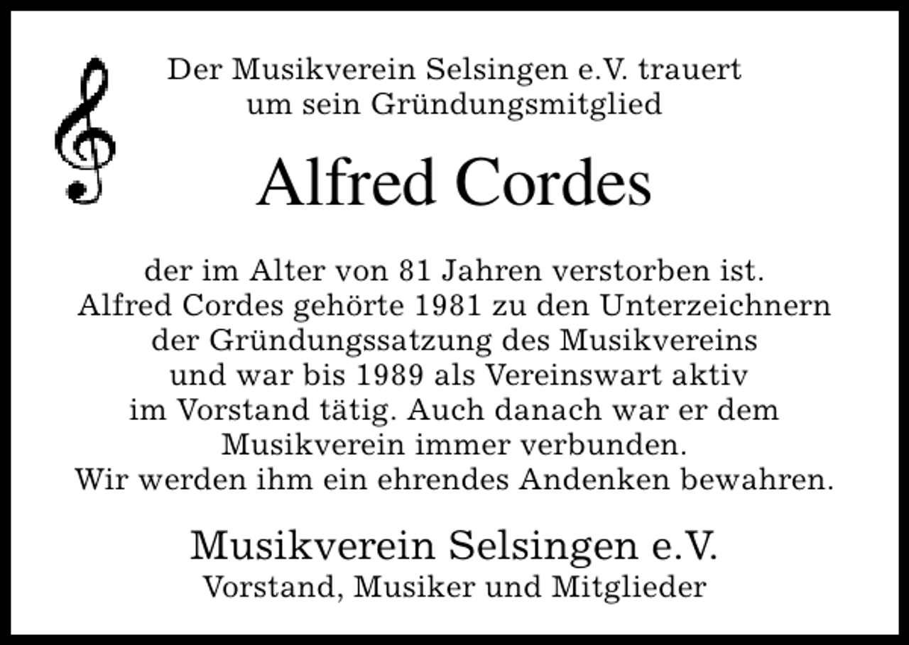 <p>Der Musikverein Selsingen e.V. trauert<br />um sein Gründungsmitglied</p><p>Alfred Cordes<br />der im Alter von 81 Jahren verstorben ist.<br />Alfred Cordes gehörte 1981 zu den Unterzeichnern<br />der Gründungssatzung des Musikvereins<br />und war bis 1989 als Vereinswart aktiv<br />im Vorstand tätig. Auch danach war er dem<br />Musikverein immer verbunden.<br />Wir werden ihm ein ehrendes Andenken bewahren.</p><p>Musikverein Selsingen e.V.<br />Vorstand, Musiker und Mitglieder</p>