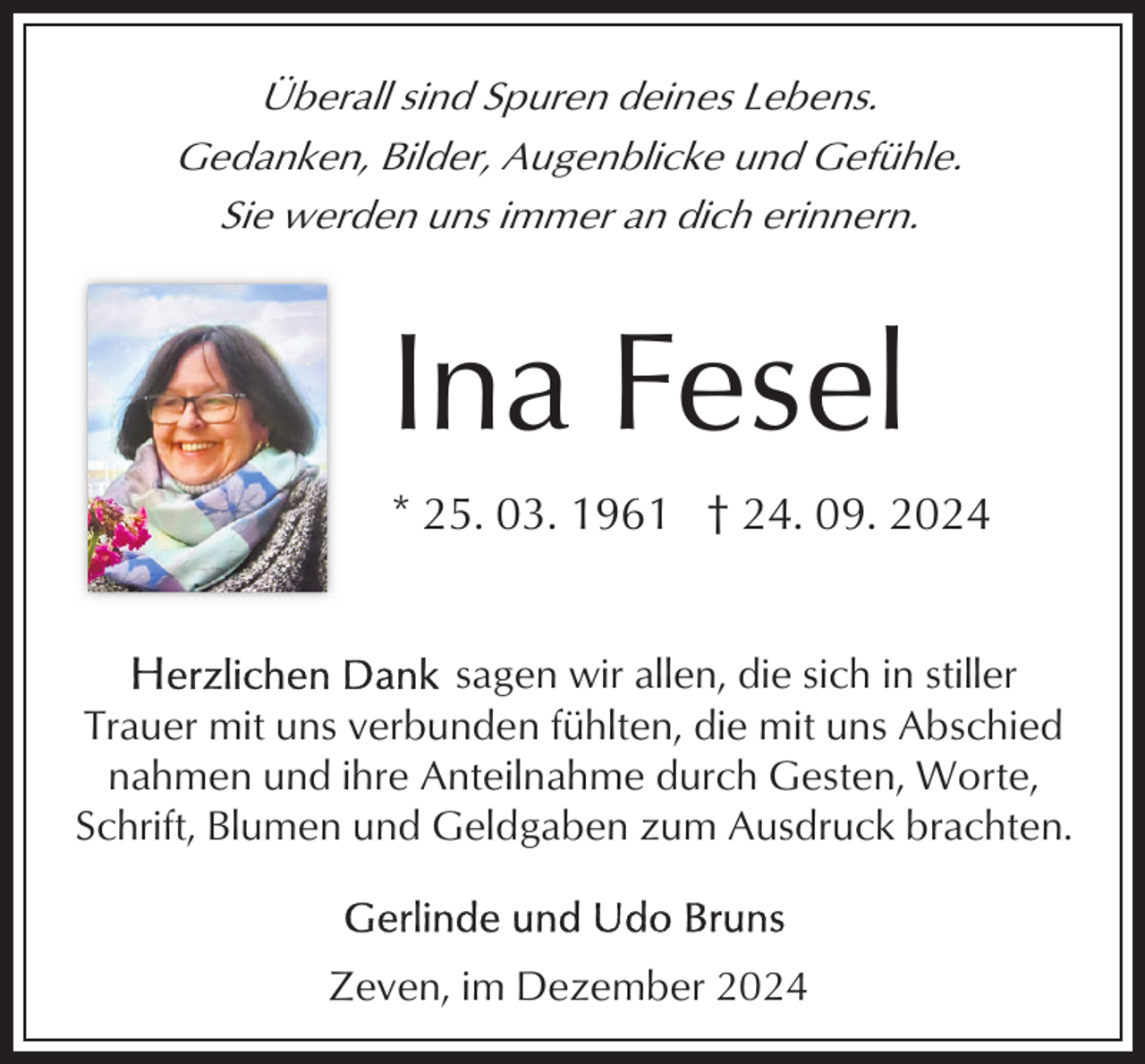 <p>Überall sind Spuren deines Lebens.<br />Gedanken, Bilder, Augenblicke und Gefühle.<br />Sie werden uns immer an dich erinnern.</p><p>Ina Fesel<br />* 25. 03. 1961 † 24. 09. 2024<br />sagen wir allen, die sich in stiller<br />Trauer mit uns verbunden fühlten, die mit uns Abschied<br />nahmen und ihre Anteilnahme durch Gesten, Worte,<br />Schrift, Blumen und Geldgaben zum Ausdruck brachten.</p><p>Zeven, im Dezember 2024</p>