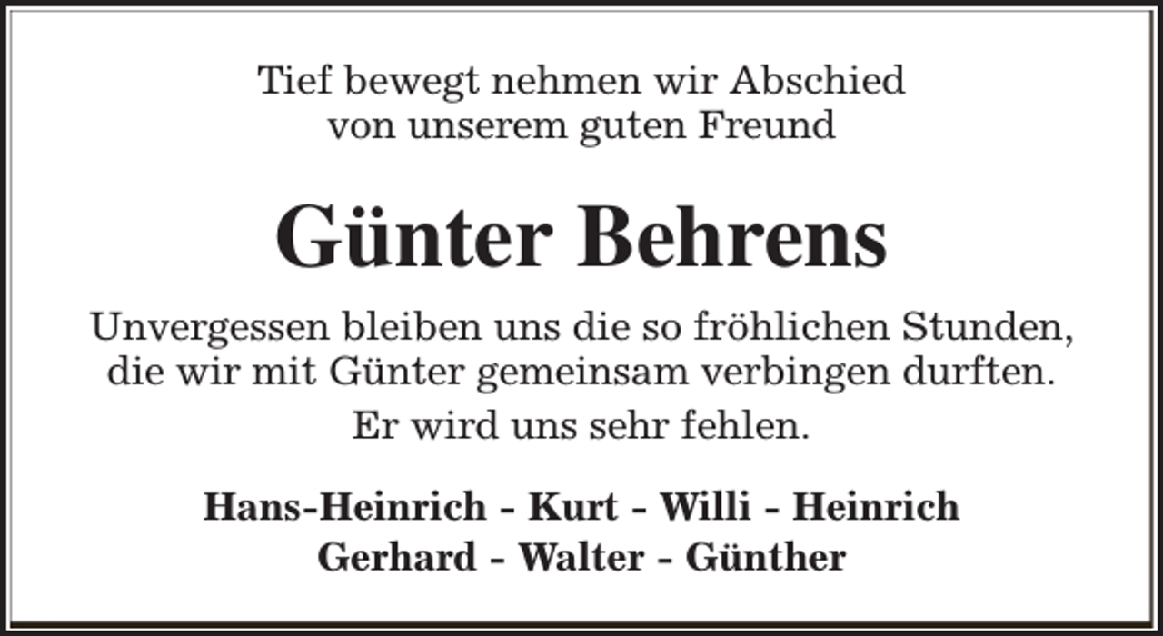 <p>Tief bewegt nehmen wir Abschied<br />von unserem guten Freund</p><p>Günter Behrens<br />Unvergessen bleiben uns die so fröhlichen Stunden,<br />die wir mit Günter gemeinsam verbingen durften.<br />Er wird uns sehr fehlen.<br />Hans-Heinrich - Kurt - Willi - Heinrich<br />Gerhard - Walter - Günther</p>
