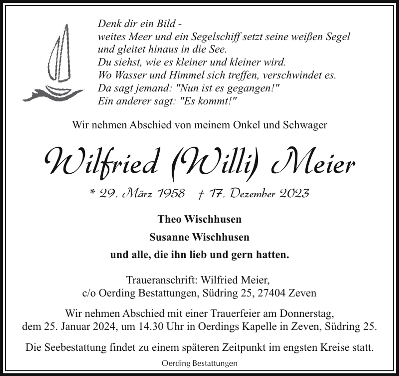 <p>Denk dir ein Bild weites Meer und ein Segelschiff setzt seine weißen Segel<br />und gleitet hinaus in die See.<br />Du siehst, wie es kleiner und kleiner wird.<br />Wo Wasser und Himmel sich treffen, verschwindet es.<br />Da sagt jemand: "Nun ist es gegangen!"<br />Ein anderer sagt: "Es kommt!"<br />Wir nehmen Abschied von meinem Onkel und Schwager</p><p>Wilfried (Willi) Meier<br />* 29. März 1958 † 17. Dezember 2023<br />Theo Wischhusen<br />Susanne Wischhusen<br />und alle, die ihn lieb und gern hatten.<br />Traueranschrift: Wilfried Meier,<br />c/o Oerding Bestattungen, Südring 25, 27404 Zeven<br />Wir nehmen Abschied mit einer Trauerfeier am Donnerstag,<br />dem 25. Januar 2024, um 14.30 Uhr in Oerdings Kapelle in Zeven, Südring 25.<br />Die Seebestattung findet zu einem späteren Zeitpunkt im engsten Kreise statt.<br />Oerding Bestattungen</p>
