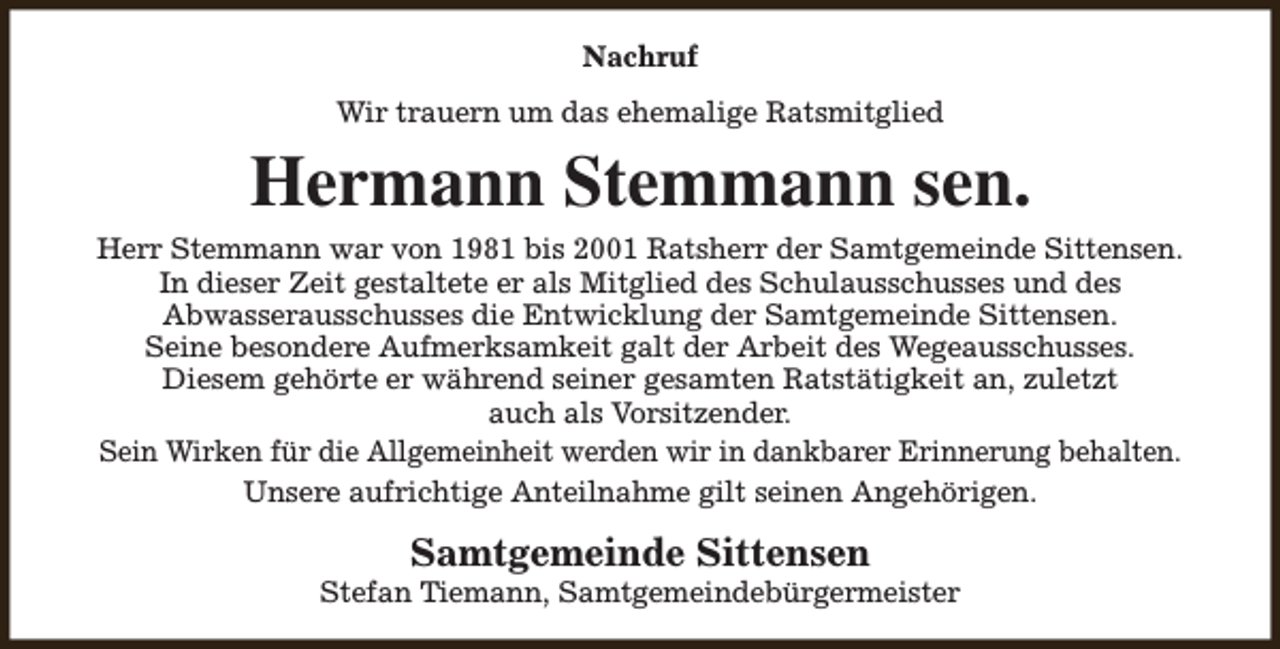 <p>Nachruf<br />Wir trauern um das ehemalige Ratsmitglied</p><p>Hermann Stemmann sen.<br />Herr Stemmann war von 1981 bis 2001 Ratsherr der Samtgemeinde Sittensen.<br />In dieser Zeit gestaltete er als Mitglied des Schulausschusses und des<br />Abwasserausschusses die Entwicklung der Samtgemeinde Sittensen.<br />Seine besondere Aufmerksamkeit galt der Arbeit des Wegeausschusses.<br />Diesem gehörte er während seiner gesamten Ratstätigkeit an, zuletzt<br />auch als Vorsitzender.<br />Sein Wirken für die Allgemeinheit werden wir in dankbarer Erinnerung behalten.<br />Unsere aufrichtige Anteilnahme gilt seinen Angehörigen.</p><p>Samtgemeinde Sittensen</p><p>Stefan Tiemann, Samtgemeindebürgermeister</p>