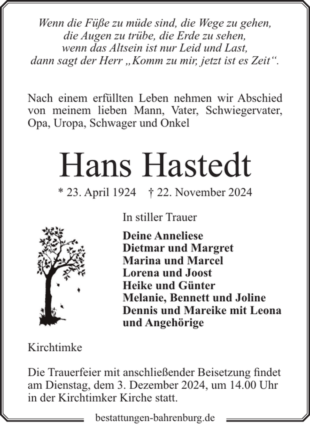 <p>Wenn die Füße zu müde sind, die Wege zu gehen,<br />die Augen zu trübe, die Erde zu sehen,<br />wenn das Altsein ist nur Leid und Last,<br />dann sagt der Herr „Komm zu mir, jetzt ist es Zeit“.<br />Nach einem erfüllten Leben nehmen wir Abschied<br />von meinem lieben Mann, Vater, Schwiegervater,<br />Opa, Uropa, Schwager und Onkel</p><p>Hans Hastedt</p><p>* 23. April 1924</p><p>† 22. November 2024</p><p>In stiller Trauer<br />Deine Anneliese<br />Dietmar und Margret<br />Marina und Marcel<br />Lorena und Joost<br />Heike und Günter<br />Melanie, Bennett und Joline<br />Dennis und Mareike mit Leona<br />und Angehörige<br />Kirchtimke<br />Die Trauerfeier mit anschließender Beisetzung findet<br />am Dienstag, dem 3. Dezember 2024, um 14.00 Uhr<br />in der Kirchtimker Kirche statt.<br />bestattungen-bahrenburg.de</p>