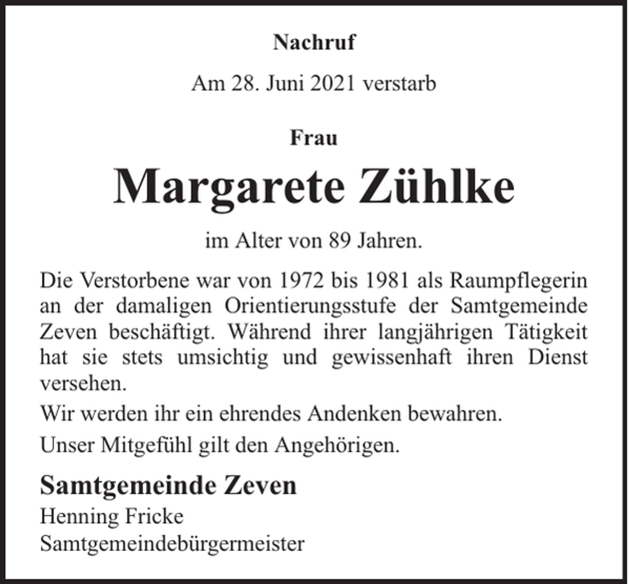 <p>Nachruf<br />Am 28. Juni 2021 verstarb<br />Frau</p><p>Margarete Zühlke<br />im Alter von 89 Jahren.<br />Die Verstorbene war von 1972 bis 1981 als Raumpflegerin<br />an der damaligen Orientierungsstufe der Samtgemeinde<br />Zeven beschäftigt. Während ihrer langjährigen Tätigkeit<br />hat sie stets umsichtig und gewissenhaft ihren Dienst<br />versehen.<br />Wir werden ihr ein ehrendes Andenken bewahren.<br />Unser Mitgefühl gilt den Angehörigen.</p><p>Samtgemeinde Zeven</p><p>Henning Fricke<br />Samtgemeindebürgermeister</p>