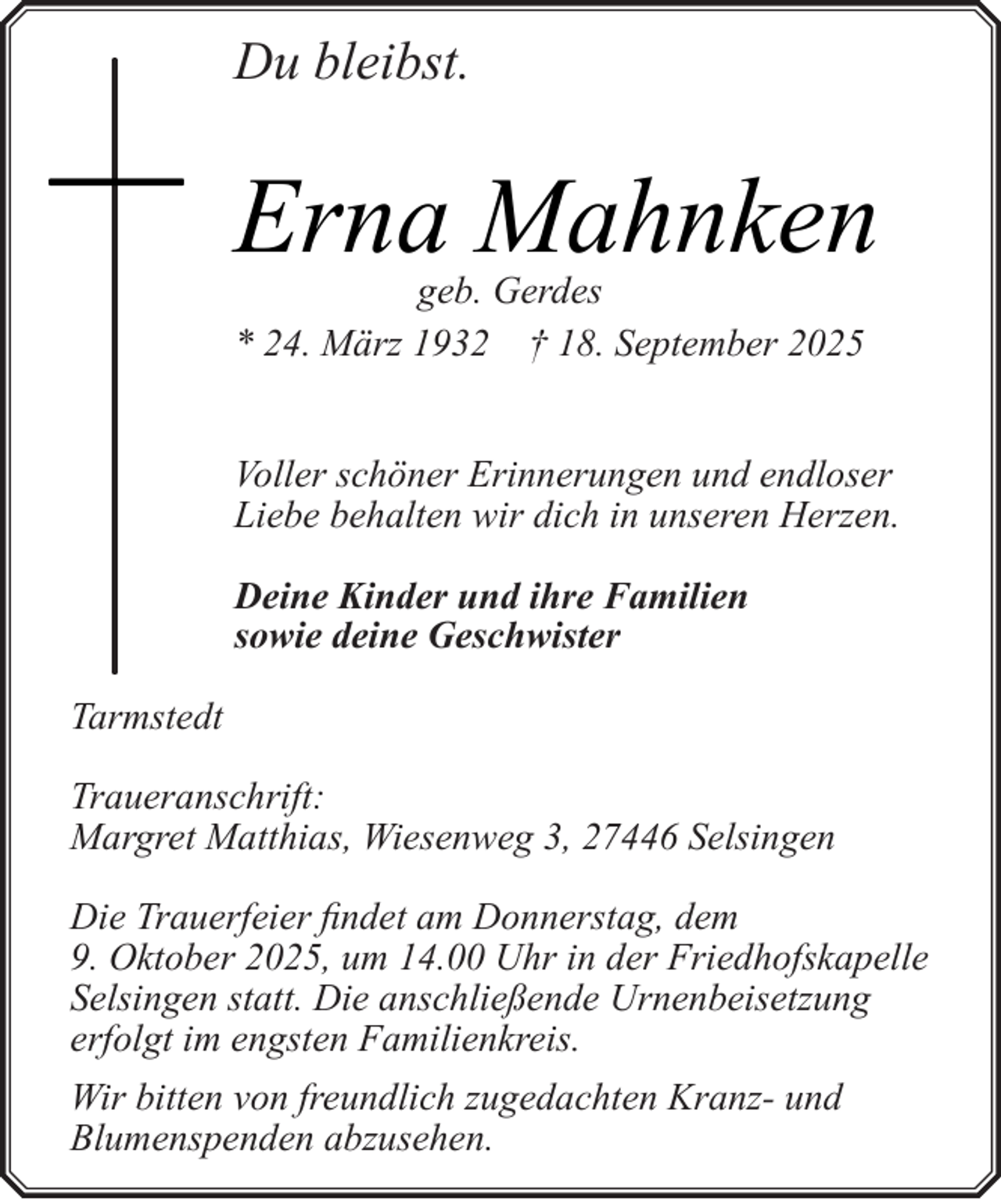 <p>Du bleibst.</p><p>Erna Mahnken</p><p>geb. Gerdes<br />* 24. März 1932 † 18. September 2025</p><p>Voller schöner Erinnerungen und endloser<br />Liebe behalten wir dich in unseren Herzen.<br />Deine Kinder und ihre Familien<br />sowie deine Geschwister<br />Tarmstedt<br />Traueranschrift:<br />Margret Matthias, Wiesenweg 3, 27446 Selsingen<br />Die Trauerfeier findet am Donnerstag, dem<br />9. Oktober 2025, um 14.00 Uhr in der Friedhofskapelle<br />Selsingen statt. Die anschließende Urnenbeisetzung<br />erfolgt im engsten Familienkreis.<br />Wir bitten von freundlich zugedachten Kranz- und<br />Blumenspenden abzusehen.</p>