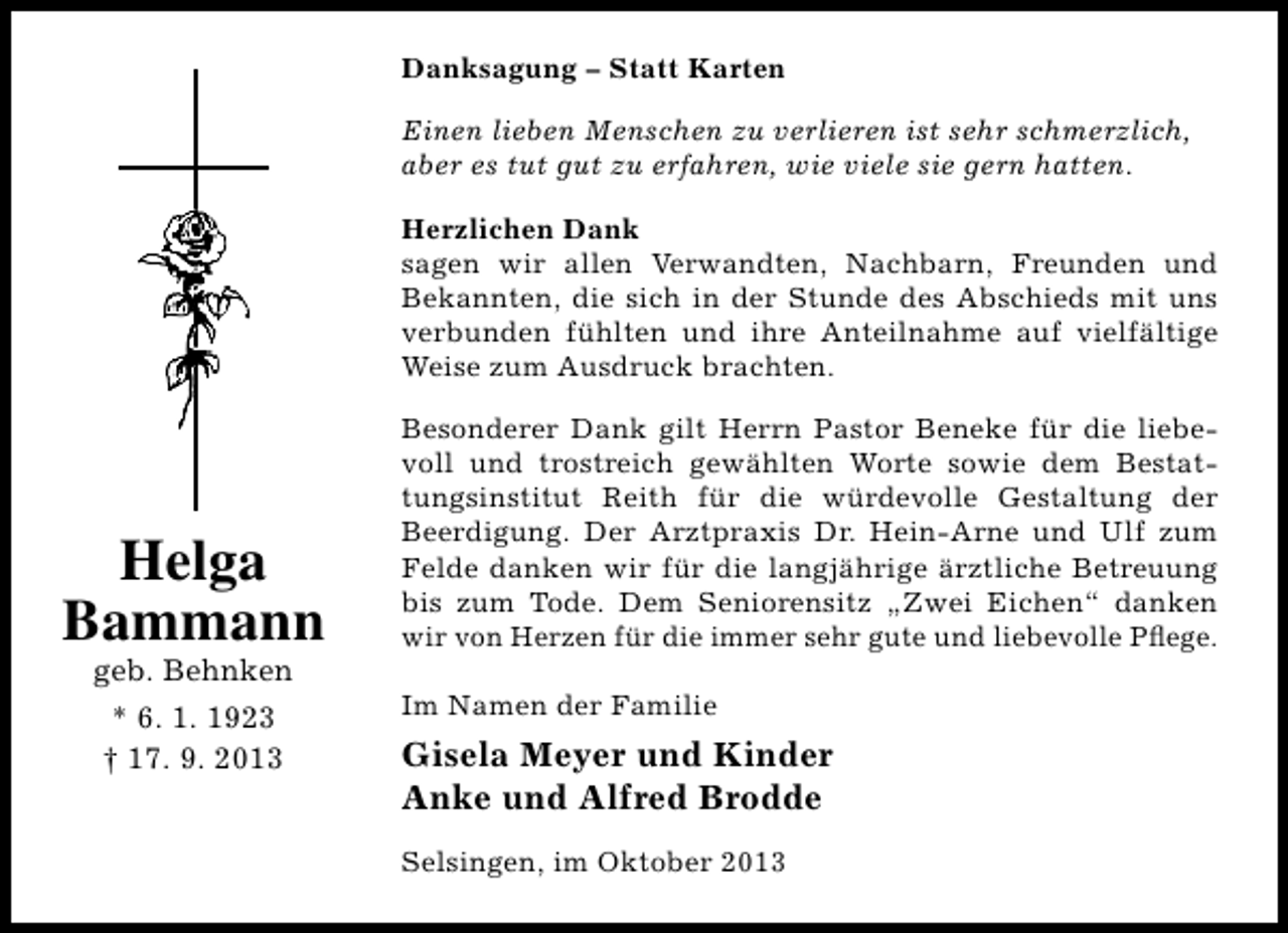 <p>Danksagung – Statt Karten<br />Einen lieben Menschen zu verlieren ist sehr schmerzlich,<br />aber es tut gut zu erfahren, wie viele sie gern hatten.<br />Herzlichen Dank<br />sagen wir allen Verwandten, Nachbarn, Freunden und<br />Bekannten, die sich in der Stunde des Abschieds mit uns<br />verbunden fühlten und ihre Anteilnahme auf vielfältige<br />Weise zum Ausdruck brachten.</p><p>Helga<br />Bammann<br />geb. Behnken<br />* 6. 1. 1923<br />† 17. 9. 2013</p><p>Besonderer Dank gilt Herrn Pastor Beneke für die liebevoll und trostreich gewählten Worte sowie dem Bestattungsinstitut Reith für die würdevolle Gestaltung der<br />Beerdigung. Der Arztpraxis Dr. Hein-Arne und Ulf zum<br />Felde danken wir für die langjährige ärztliche Betreuung<br />bis zum Tode. Dem Seniorensitz „Zwei Eichen“ danken<br />wir von Herzen für die immer sehr gute und liebevolle Pﬂege.<br />Im Namen der Familie</p><p>Gisela Meyer und Kinder<br />Anke und Alfred Brodde<br />Selsingen, im Oktober 2013</p>