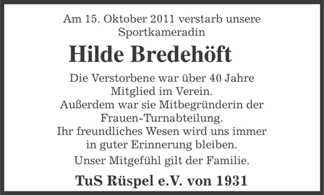 <p>Am 15. Oktober 2011 verstarb unsere<br />Sportkameradin</p><p>Hilde Bredehöft<br />Die Verstorbene war über 40 Jahre<br />Mitglied im Verein.<br />Außerdem war sie Mitbegründerin der<br />Frauen-Turnabteilung.<br />Ihr freundliches Wesen wird uns immer<br />in guter Erinnerung bleiben.<br />Unser Mitgefühl gilt der Familie.</p><p>TuS Rüspel e.V. von 1931</p>