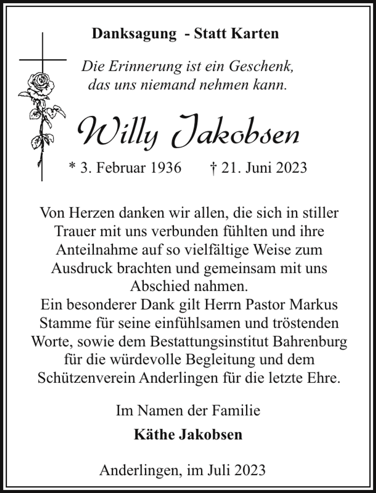 <p>Danksagung - Statt Karten<br />Die Erinnerung ist ein Geschenk,<br />das uns niemand nehmen kann.</p><p>Willy Jakobsen<br />* 3. Februar 1936</p><p>† 21. Juni 2023</p><p>Von Herzen danken wir allen, die sich in stiller<br />Trauer mit uns verbunden fühlten und ihre<br />Anteilnahme auf so vielfältige Weise zum<br />Ausdruck brachten und gemeinsam mit uns<br />Abschied nahmen.<br />Ein besonderer Dank gilt Herrn Pastor Markus<br />Stamme für seine einfühlsamen und tröstenden<br />Worte, sowie dem Bestattungsinstitut Bahrenburg<br />für die würdevolle Begleitung und dem<br />Schützenverein Anderlingen für die letzte Ehre.<br />Im Namen der Familie<br />Käthe Jakobsen<br />Anderlingen, im Juli 2023</p>
