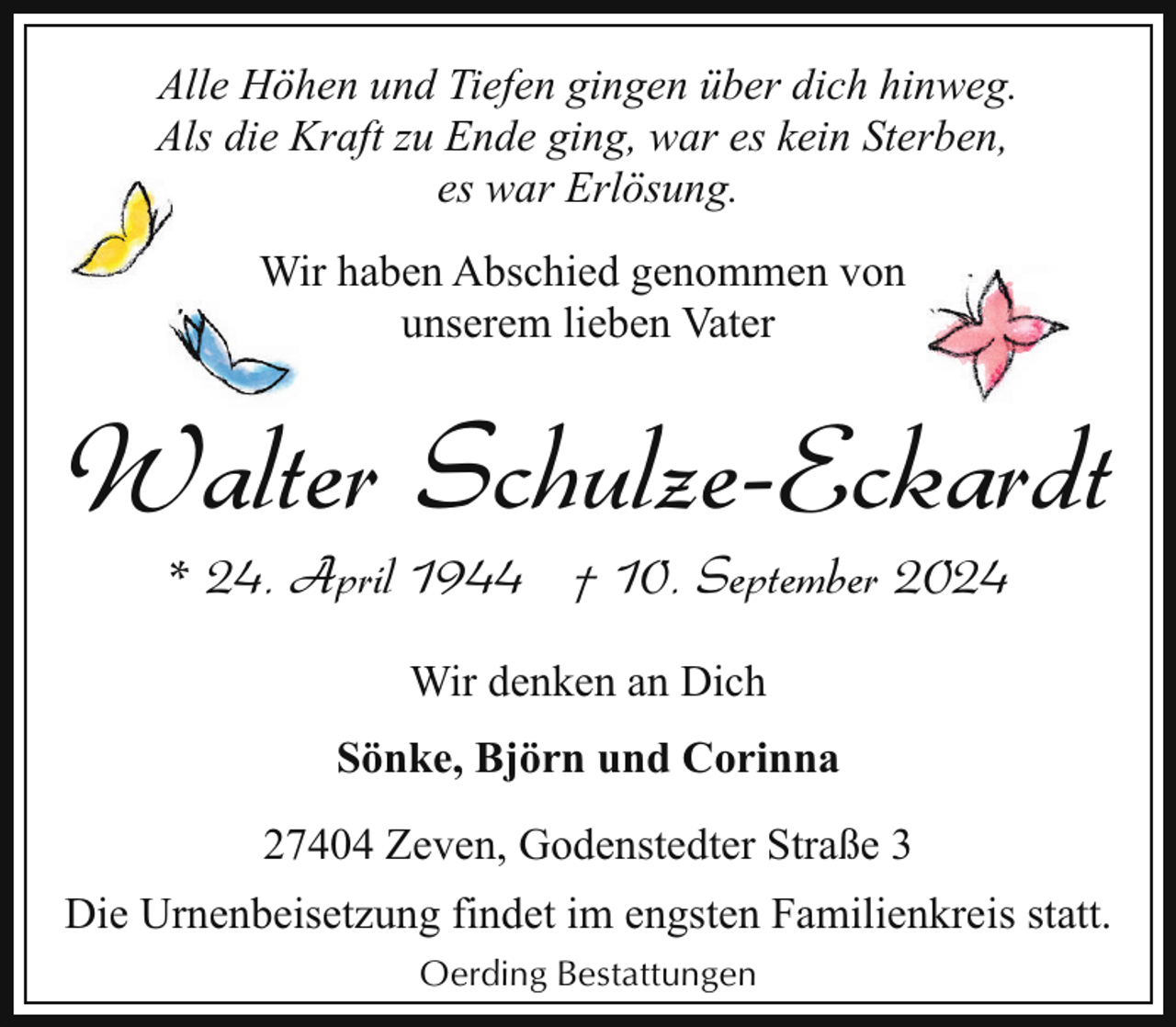 <p>Alle Höhen und Tiefen gingen über dich hinweg.<br />Als die Kraft zu Ende ging, war es kein Sterben,<br />es war Erlösung.<br />Wir haben Abschied genommen von<br />unserem lieben Vater</p><p>Walter Schulze-Eckardt<br />* 24. April 1944 † 10. September 2024<br />Wir denken an Dich<br />Sönke, Björn und Corinna<br />27404 Zeven, Godenstedter Straße 3<br />Die Urnenbeisetzung findet im engsten Familienkreis statt.<br />Oerding Bestattungen</p>