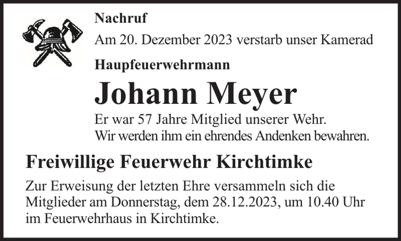 <p>Nachruf<br />Am 20. Dezember 2023 verstarb unser Kamerad<br />Haupfeuerwehrmann</p><p>Johann Meyer</p><p>Er war 57 Jahre Mitglied unserer Wehr.<br />Wir werden ihm ein ehrendes Andenken bewahren.</p><p>Freiwillige Feuerwehr Kirchtimke<br />Zur Erweisung der letzten Ehre versammeln sich die<br />Mitglieder am Donnerstag, dem 28.12.2023, um 10.40 Uhr<br />im Feuerwehrhaus in Kirchtimke.</p>