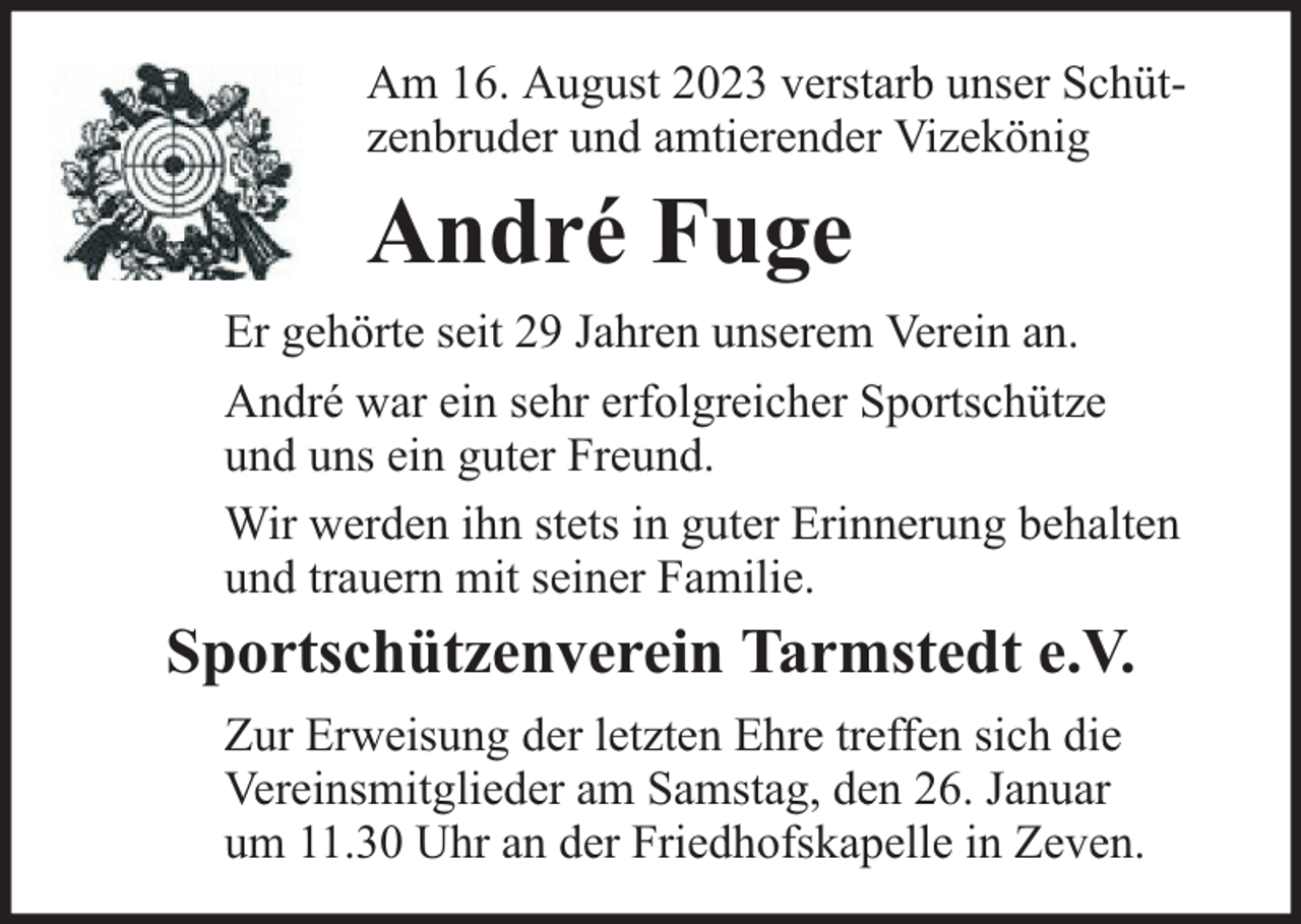 <p>Am 16. August 2023 verstarb unser Schützenbruder und amtierender Vizekönig</p><p>André Fuge<br />Er gehörte seit 29 Jahren unserem Verein an.<br />André war ein sehr erfolgreicher Sportschütze<br />und uns ein guter Freund.<br />Wir werden ihn stets in guter Erinnerung behalten<br />und trauern mit seiner Familie.</p><p>Sportschützenverein Tarmstedt e.V.<br />Zur Erweisung der letzten Ehre treffen sich die<br />Vereinsmitglieder am Samstag, den 26. Januar<br />um 11.30 Uhr an der Friedhofskapelle in Zeven.</p>
