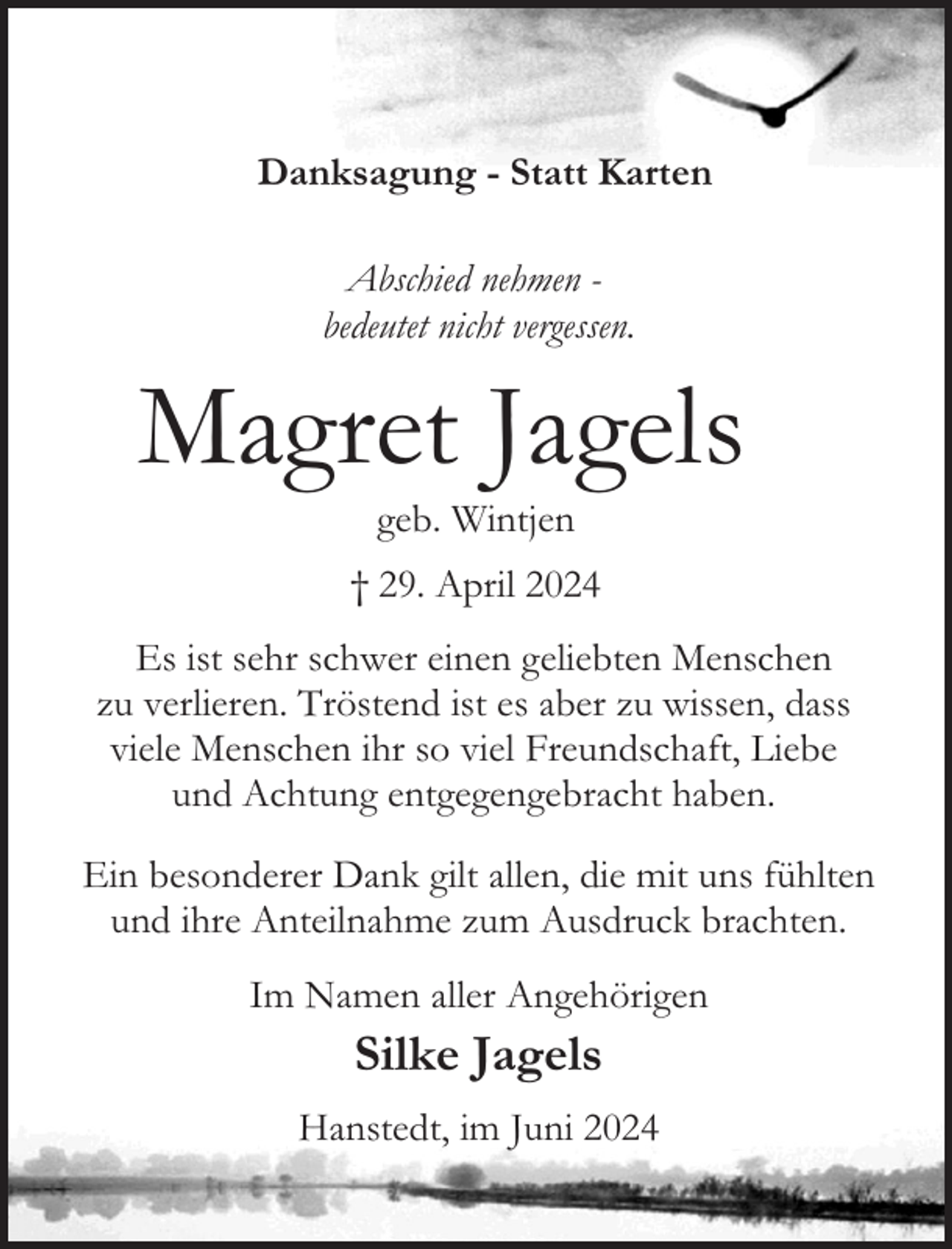 <p>Danksagung - Statt Karten<br />Abschied nehmen bedeutet nicht vergessen.</p><p>Magret Jagels<br />geb. Wintjen</p><p>† 29. April 2024<br />Es ist sehr schwer einen geliebten Menschen<br />zu verlieren. Tröstend ist es aber zu wissen, dass<br />viele Menschen ihr so viel Freundschaft, Liebe<br />und Achtung entgegengebracht haben.<br />Ein besonderer Dank gilt allen, die mit uns fühlten<br />und ihre Anteilnahme zum Ausdruck brachten.<br />Im Namen aller Angehörigen</p><p>Silke Jagels</p><p>Hanstedt, im Juni 2024</p>