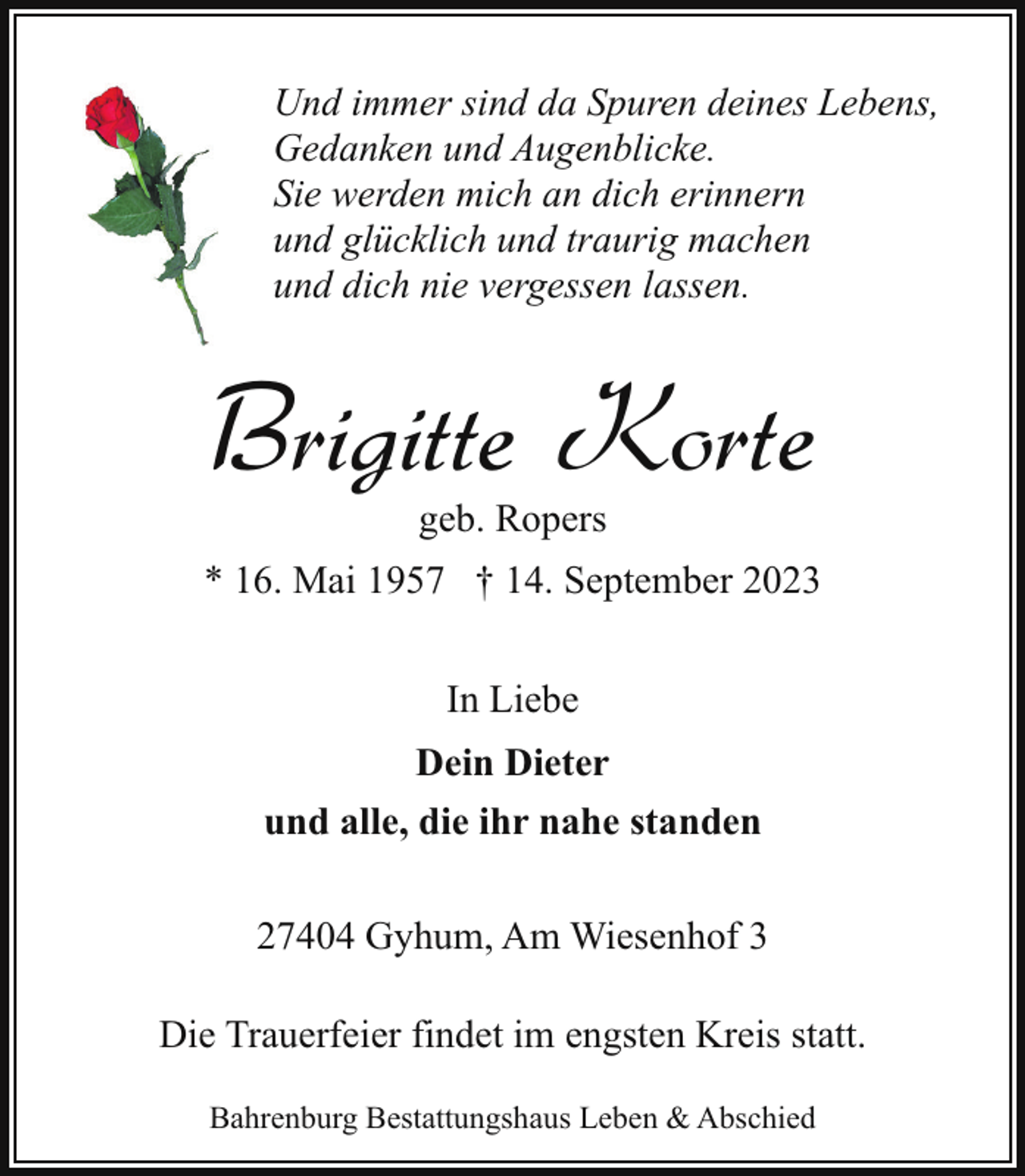 <p>Und immer sind da Spuren deines Lebens,<br />Gedanken und Augenblicke.<br />Sie werden mich an dich erinnern<br />und glücklich und traurig machen<br />und dich nie vergessen lassen.</p><p>Brigitte Korte<br />geb. Ropers</p><p>* 16. Mai 1957 † 14. September 2023<br />In Liebe<br />Dein Dieter<br />und alle, die ihr nahe standen<br />27404 Gyhum, Am Wiesenhof 3<br />Die Trauerfeier findet im engsten Kreis statt.<br />Bahrenburg Bestattungshaus Leben &amp; Abschied</p>
