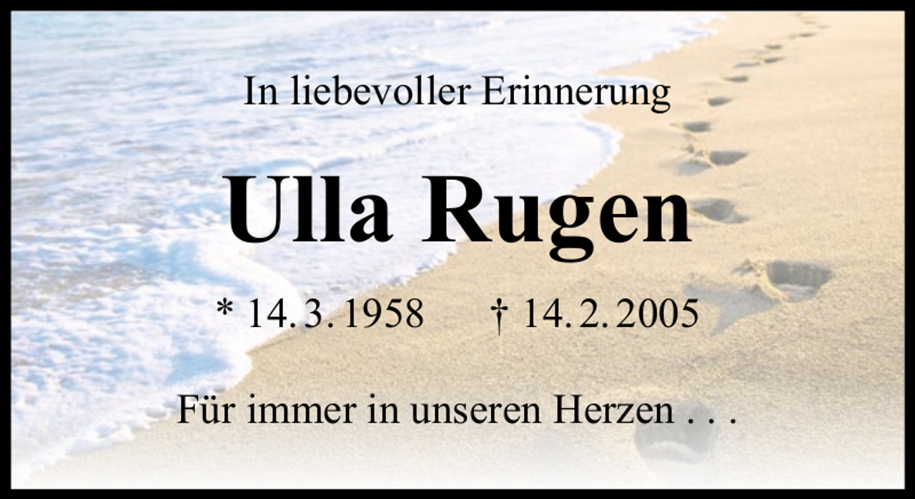 <p>In liebevoller Erinnerung</p><p>Ulla Rugen<br />* 14. 3. 1958</p><p>† 14. 2. 2005</p><p>Für immer in unseren Herzen . . .</p>