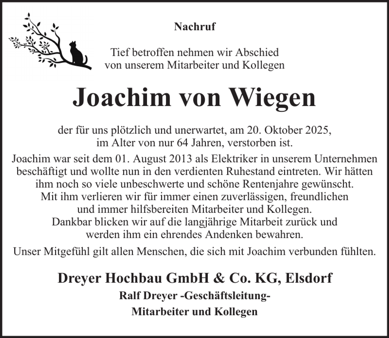 <p>Nachruf<br />Tief betroffen nehmen wir Abschied<br />von unserem Mitarbeiter und Kollegen</p><p>Joachim von Wiegen<br />der für uns plötzlich und unerwartet, am 20. Oktober 2025,<br />im Alter von nur 64 Jahren, verstorben ist.<br />Joachim war seit dem 01. August 2013 als Elektriker in unserem Unternehmen<br />beschäftigt und wollte nun in den verdienten Ruhestand eintreten. Wir hätten<br />ihm noch so viele unbeschwerte und schöne Rentenjahre gewünscht.<br />Mit ihm verlieren wir für immer einen zuverlässigen, freundlichen<br />und immer hilfsbereiten Mitarbeiter und Kollegen.<br />Dankbar blicken wir auf die langjährige Mitarbeit zurück und<br />werden ihm ein ehrendes Andenken bewahren.<br />Unser Mitgefühl gilt allen Menschen, die sich mit Joachim verbunden fühlten.</p><p>Dreyer Hochbau GmbH &amp; Co. KG, Elsdorf<br />Ralf Dreyer -GeschäftsleitungMitarbeiter und Kollegen</p>