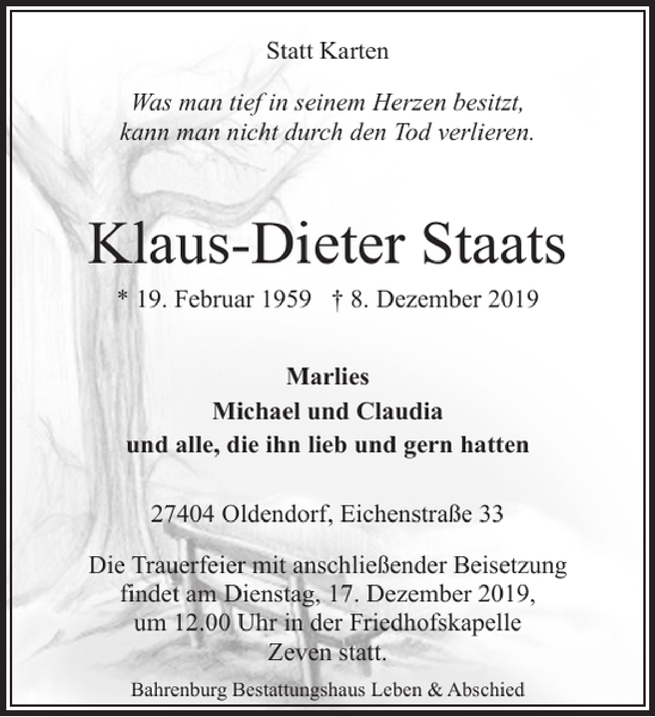 <p>Statt Karten<br />Was man tief in seinem Herzen besitzt,<br />kann man nicht durch den Tod verlieren.</p><p>Klaus-Dieter Staats<br />* 19. Februar 1959 † 8. Dezember 2019<br />Marlies<br />Michael und Claudia<br />und alle, die ihn lieb und gern hatten<br />27404 Oldendorf, Eichenstraße 33<br />Die Trauerfeier mit anschließender Beisetzung<br />findet am Dienstag, 17. Dezember 2019,<br />um 12.00 Uhr in der Friedhofskapelle<br />Zeven statt.<br />Bahrenburg Bestattungshaus Leben &amp; Abschied</p>