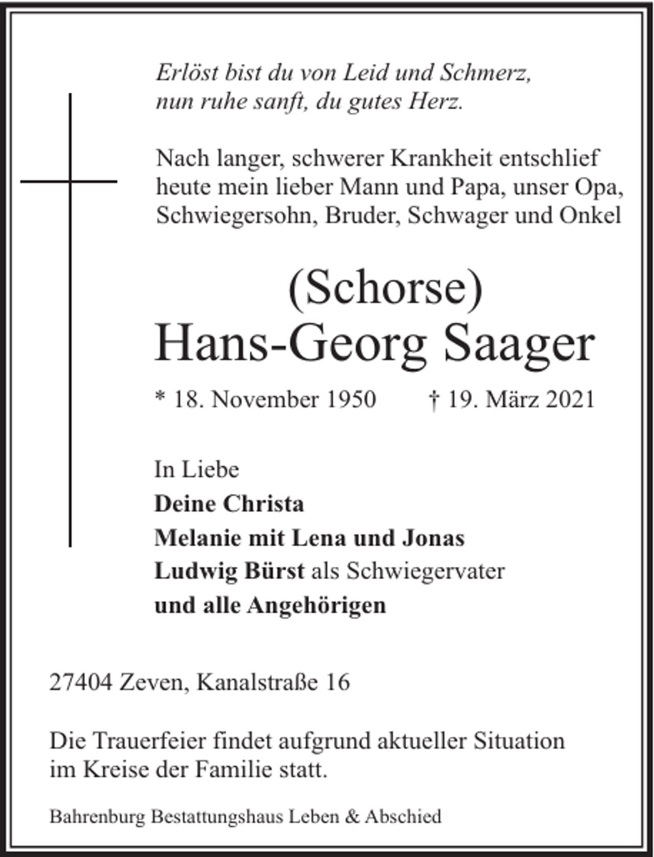 <p>Erlöst bist du von Leid und Schmerz,<br />nun ruhe sanft, du gutes Herz.<br />Nach langer, schwerer Krankheit entschlief<br />heute mein lieber Mann und Papa, unser Opa,<br />Schwiegersohn, Bruder, Schwager und Onkel</p><p>(Schorse)</p><p>Hans-Georg Saager<br />* 18. November 1950</p><p>† 19. März 2021</p><p>In Liebe<br />Deine Christa<br />Melanie mit Lena und Jonas<br />Ludwig Bürst als Schwiegervater<br />und alle Angehörigen<br />27404 Zeven, Kanalstraße 16<br />Die Trauerfeier findet aufgrund aktueller Situation<br />im Kreise der Familie statt.<br />Bahrenburg Bestattungshaus Leben &amp; Abschied</p>